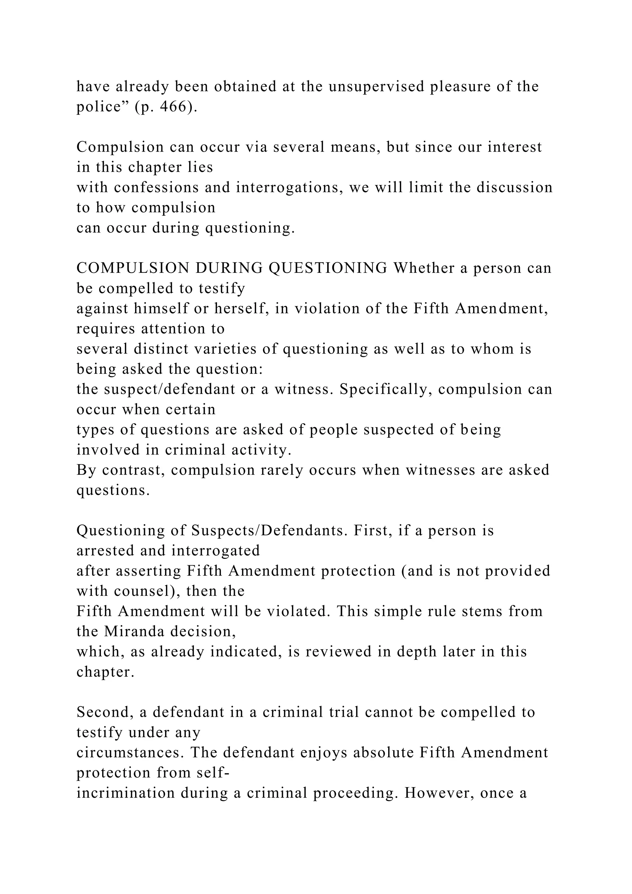 have already been obtained at the unsupervised pleasure of the
police” (p. 466).
Compulsion can occur via several means, but since our interest
in this chapter lies
with confessions and interrogations, we will limit the discussion
to how compulsion
can occur during questioning.
COMPULSION DURING QUESTIONING Whether a person can
be compelled to testify
against himself or herself, in violation of the Fifth Amendment,
requires attention to
several distinct varieties of questioning as well as to whom is
being asked the question:
the suspect/defendant or a witness. Specifically, compulsion can
occur when certain
types of questions are asked of people suspected of being
involved in criminal activity.
By contrast, compulsion rarely occurs when witnesses are asked
questions.
Questioning of Suspects/Defendants. First, if a person is
arrested and interrogated
after asserting Fifth Amendment protection (and is not provided
with counsel), then the
Fifth Amendment will be violated. This simple rule stems from
the Miranda decision,
which, as already indicated, is reviewed in depth later in this
chapter.
Second, a defendant in a criminal trial cannot be compelled to
testify under any
circumstances. The defendant enjoys absolute Fifth Amendment
protection from self-
incrimination during a criminal proceeding. However, once a
 
