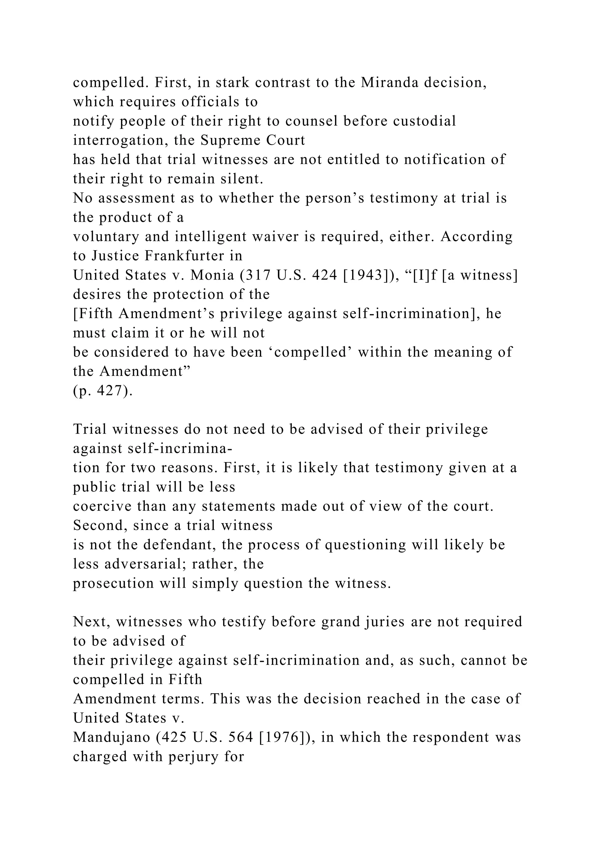 compelled. First, in stark contrast to the Miranda decision,
which requires officials to
notify people of their right to counsel before custodial
interrogation, the Supreme Court
has held that trial witnesses are not entitled to notification of
their right to remain silent.
No assessment as to whether the person’s testimony at trial is
the product of a
voluntary and intelligent waiver is required, either. According
to Justice Frankfurter in
United States v. Monia (317 U.S. 424 [1943]), “[I]f [a witness]
desires the protection of the
[Fifth Amendment’s privilege against self-incrimination], he
must claim it or he will not
be considered to have been ‘compelled’ within the meaning of
the Amendment”
(p. 427).
Trial witnesses do not need to be advised of their privilege
against self-incrimina-
tion for two reasons. First, it is likely that testimony given at a
public trial will be less
coercive than any statements made out of view of the court.
Second, since a trial witness
is not the defendant, the process of questioning will likely be
less adversarial; rather, the
prosecution will simply question the witness.
Next, witnesses who testify before grand juries are not required
to be advised of
their privilege against self-incrimination and, as such, cannot be
compelled in Fifth
Amendment terms. This was the decision reached in the case of
United States v.
Mandujano (425 U.S. 564 [1976]), in which the respondent was
charged with perjury for
 