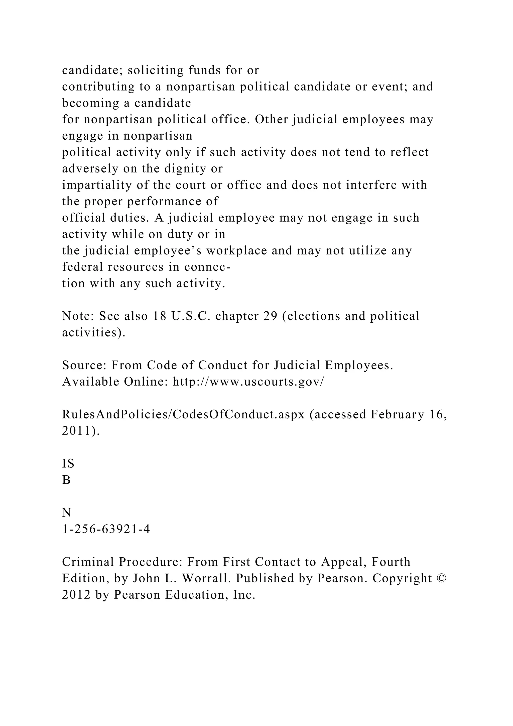 candidate; soliciting funds for or
contributing to a nonpartisan political candidate or event; and
becoming a candidate
for nonpartisan political office. Other judicial employees may
engage in nonpartisan
political activity only if such activity does not tend to reflect
adversely on the dignity or
impartiality of the court or office and does not interfere with
the proper performance of
official duties. A judicial employee may not engage in such
activity while on duty or in
the judicial employee’s workplace and may not utilize any
federal resources in connec-
tion with any such activity.
Note: See also 18 U.S.C. chapter 29 (elections and political
activities).
Source: From Code of Conduct for Judicial Employees.
Available Online: http://www.uscourts.gov/
RulesAndPolicies/CodesOfConduct.aspx (accessed February 16,
2011).
IS
B
N
1-256-63921-4
Criminal Procedure: From First Contact to Appeal, Fourth
Edition, by John L. Worrall. Published by Pearson. Copyright ©
2012 by Pearson Education, Inc.
 