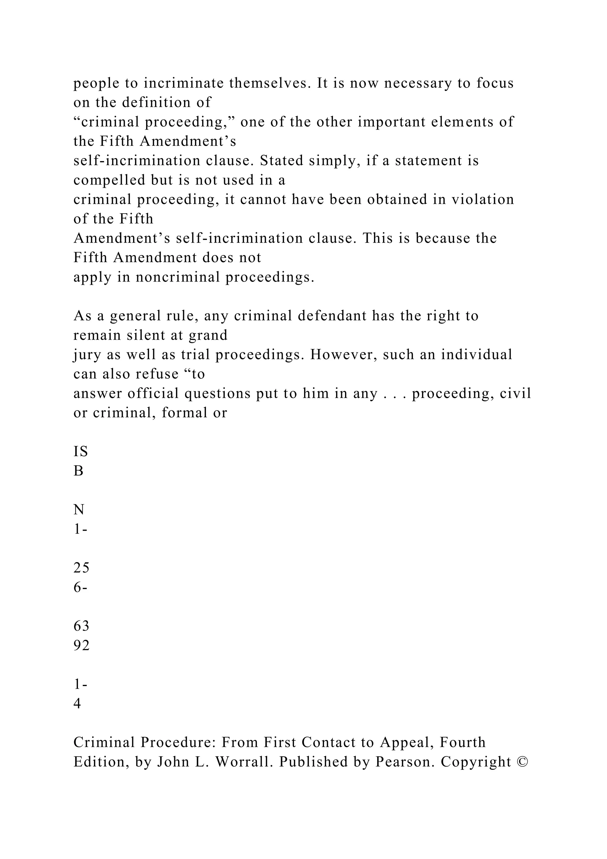people to incriminate themselves. It is now necessary to focus
on the definition of
“criminal proceeding,” one of the other important elements of
the Fifth Amendment’s
self-incrimination clause. Stated simply, if a statement is
compelled but is not used in a
criminal proceeding, it cannot have been obtained in violation
of the Fifth
Amendment’s self-incrimination clause. This is because the
Fifth Amendment does not
apply in noncriminal proceedings.
As a general rule, any criminal defendant has the right to
remain silent at grand
jury as well as trial proceedings. However, such an individual
can also refuse “to
answer official questions put to him in any . . . proceeding, civil
or criminal, formal or
IS
B
N
1-
25
6-
63
92
1-
4
Criminal Procedure: From First Contact to Appeal, Fourth
Edition, by John L. Worrall. Published by Pearson. Copyright ©
 