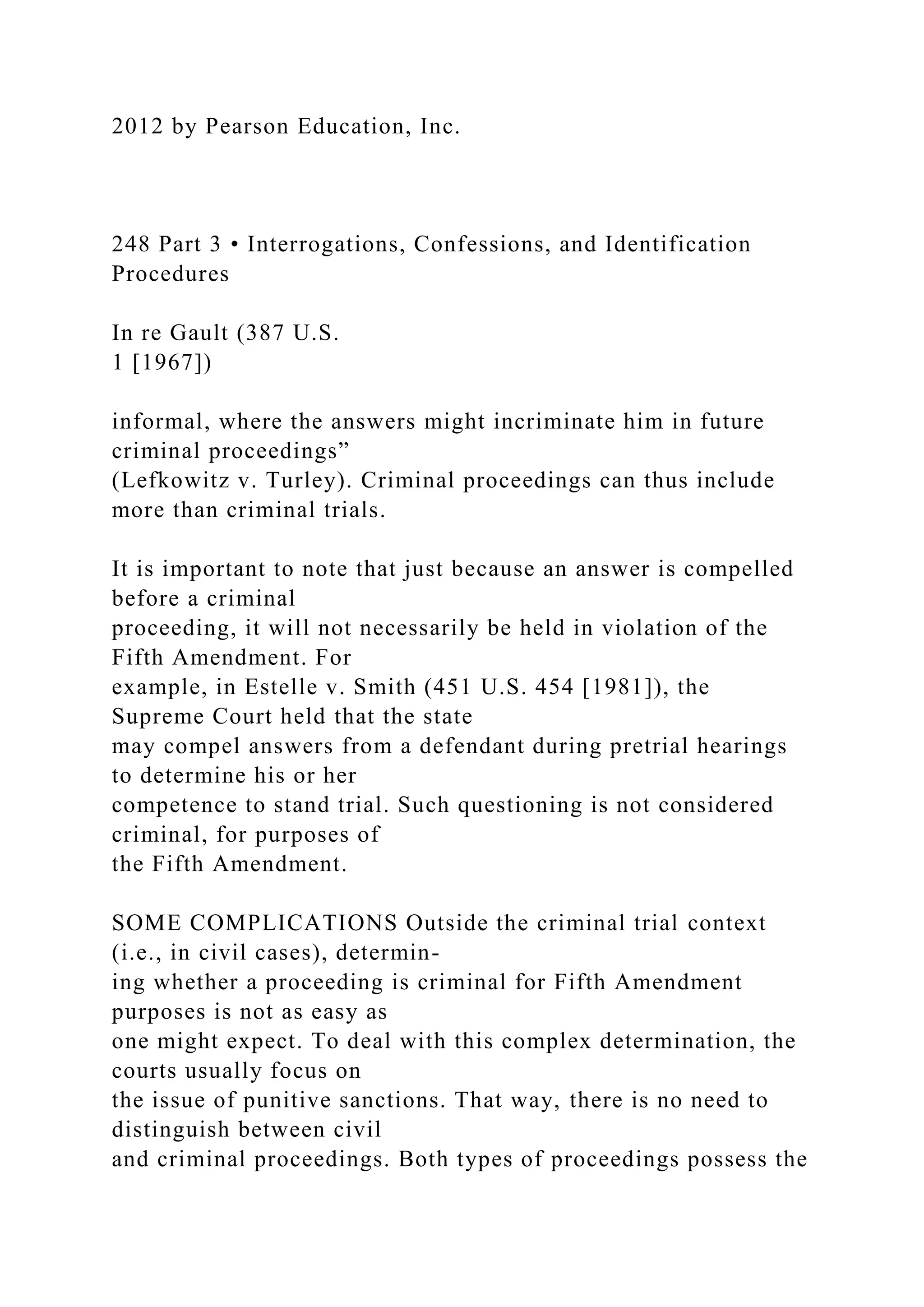 2012 by Pearson Education, Inc.
248 Part 3 • Interrogations, Confessions, and Identification
Procedures
In re Gault (387 U.S.
1 [1967])
informal, where the answers might incriminate him in future
criminal proceedings”
(Lefkowitz v. Turley). Criminal proceedings can thus include
more than criminal trials.
It is important to note that just because an answer is compelled
before a criminal
proceeding, it will not necessarily be held in violation of the
Fifth Amendment. For
example, in Estelle v. Smith (451 U.S. 454 [1981]), the
Supreme Court held that the state
may compel answers from a defendant during pretrial hearings
to determine his or her
competence to stand trial. Such questioning is not considered
criminal, for purposes of
the Fifth Amendment.
SOME COMPLICATIONS Outside the criminal trial context
(i.e., in civil cases), determin-
ing whether a proceeding is criminal for Fifth Amendment
purposes is not as easy as
one might expect. To deal with this complex determination, the
courts usually focus on
the issue of punitive sanctions. That way, there is no need to
distinguish between civil
and criminal proceedings. Both types of proceedings possess the
 