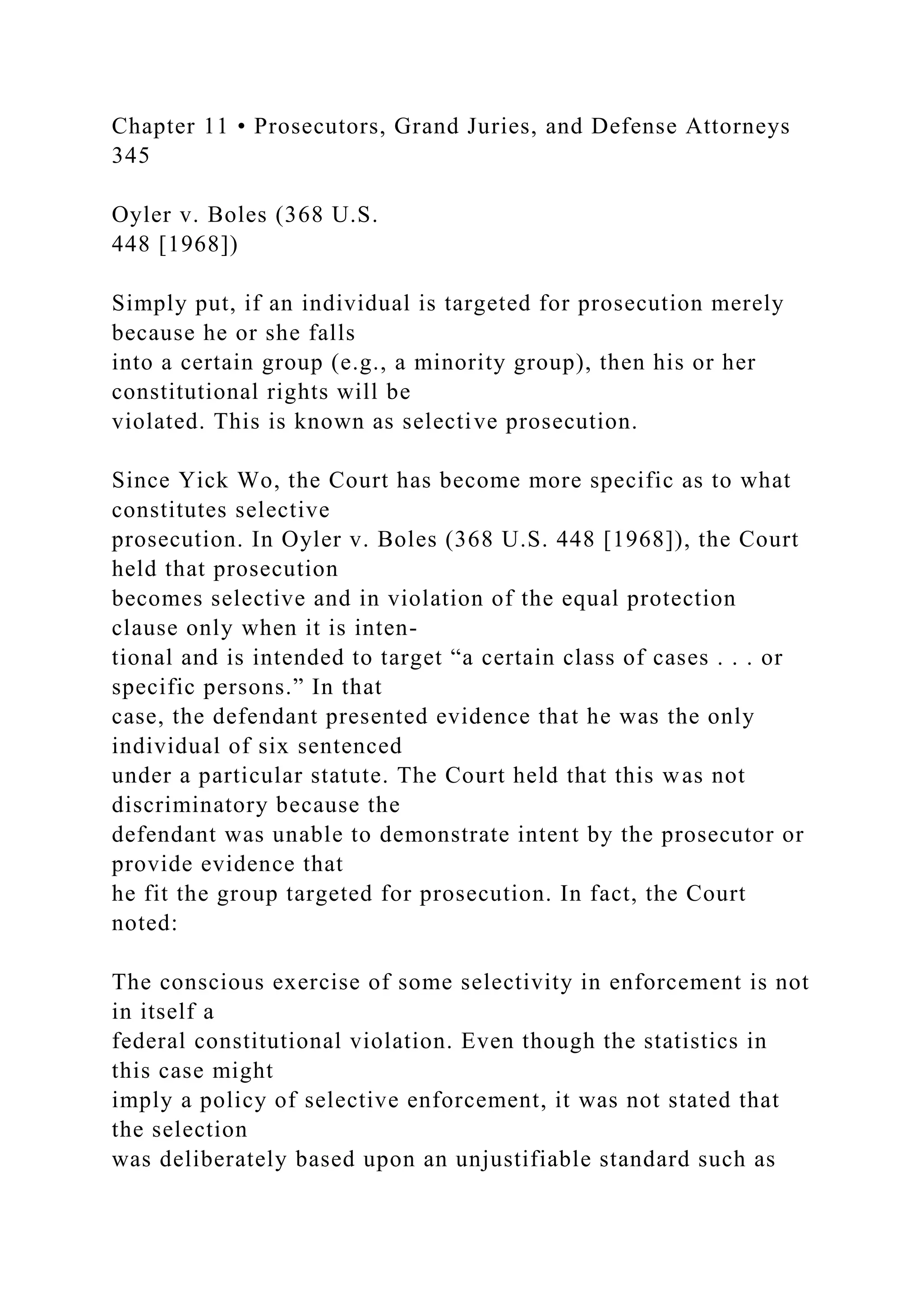 Chapter 11 • Prosecutors, Grand Juries, and Defense Attorneys
345
Oyler v. Boles (368 U.S.
448 [1968])
Simply put, if an individual is targeted for prosecution merely
because he or she falls
into a certain group (e.g., a minority group), then his or her
constitutional rights will be
violated. This is known as selective prosecution.
Since Yick Wo, the Court has become more specific as to what
constitutes selective
prosecution. In Oyler v. Boles (368 U.S. 448 [1968]), the Court
held that prosecution
becomes selective and in violation of the equal protection
clause only when it is inten-
tional and is intended to target “a certain class of cases . . . or
specific persons.” In that
case, the defendant presented evidence that he was the only
individual of six sentenced
under a particular statute. The Court held that this was not
discriminatory because the
defendant was unable to demonstrate intent by the prosecutor or
provide evidence that
he fit the group targeted for prosecution. In fact, the Court
noted:
The conscious exercise of some selectivity in enforcement is not
in itself a
federal constitutional violation. Even though the statistics in
this case might
imply a policy of selective enforcement, it was not stated that
the selection
was deliberately based upon an unjustifiable standard such as
 