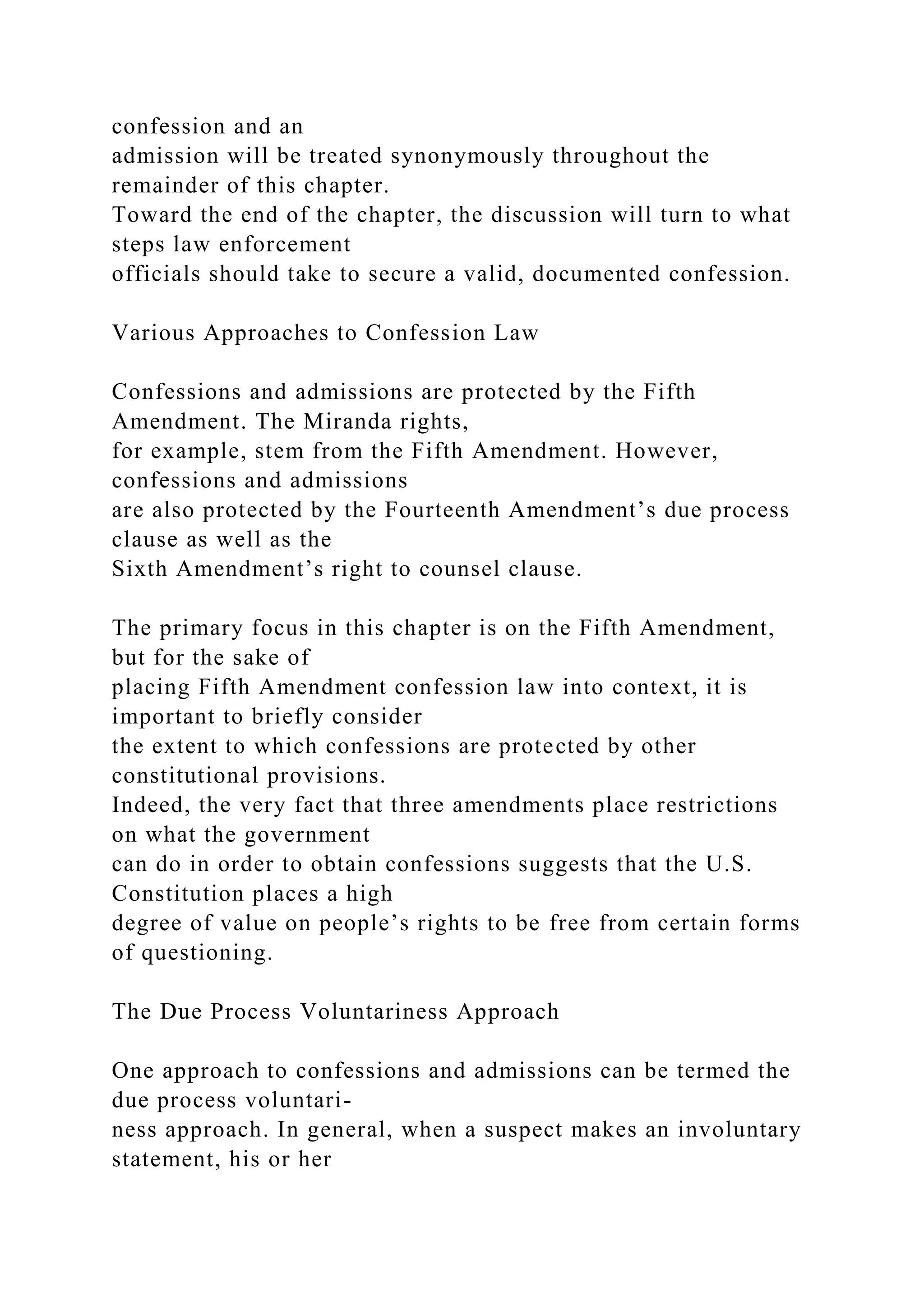 confession and an
admission will be treated synonymously throughout the
remainder of this chapter.
Toward the end of the chapter, the discussion will turn to what
steps law enforcement
officials should take to secure a valid, documented confession.
Various Approaches to Confession Law
Confessions and admissions are protected by the Fifth
Amendment. The Miranda rights,
for example, stem from the Fifth Amendment. However,
confessions and admissions
are also protected by the Fourteenth Amendment’s due process
clause as well as the
Sixth Amendment’s right to counsel clause.
The primary focus in this chapter is on the Fifth Amendment,
but for the sake of
placing Fifth Amendment confession law into context, it is
important to briefly consider
the extent to which confessions are protected by other
constitutional provisions.
Indeed, the very fact that three amendments place restrictions
on what the government
can do in order to obtain confessions suggests that the U.S.
Constitution places a high
degree of value on people’s rights to be free from certain forms
of questioning.
The Due Process Voluntariness Approach
One approach to confessions and admissions can be termed the
due process voluntari-
ness approach. In general, when a suspect makes an involuntary
statement, his or her
 