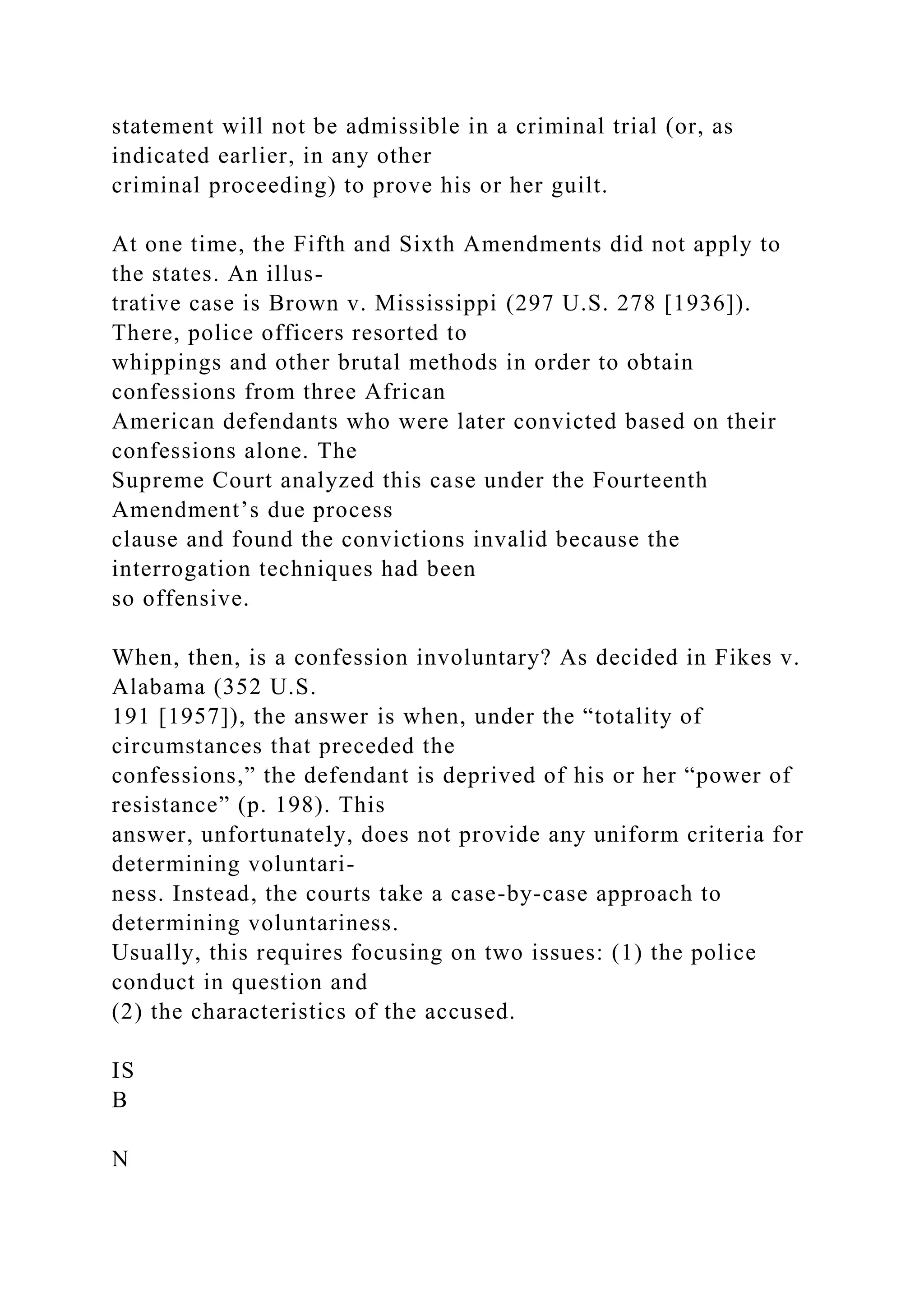 statement will not be admissible in a criminal trial (or, as
indicated earlier, in any other
criminal proceeding) to prove his or her guilt.
At one time, the Fifth and Sixth Amendments did not apply to
the states. An illus-
trative case is Brown v. Mississippi (297 U.S. 278 [1936]).
There, police officers resorted to
whippings and other brutal methods in order to obtain
confessions from three African
American defendants who were later convicted based on their
confessions alone. The
Supreme Court analyzed this case under the Fourteenth
Amendment’s due process
clause and found the convictions invalid because the
interrogation techniques had been
so offensive.
When, then, is a confession involuntary? As decided in Fikes v.
Alabama (352 U.S.
191 [1957]), the answer is when, under the “totality of
circumstances that preceded the
confessions,” the defendant is deprived of his or her “power of
resistance” (p. 198). This
answer, unfortunately, does not provide any uniform criteria for
determining voluntari-
ness. Instead, the courts take a case-by-case approach to
determining voluntariness.
Usually, this requires focusing on two issues: (1) the police
conduct in question and
(2) the characteristics of the accused.
IS
B
N
 