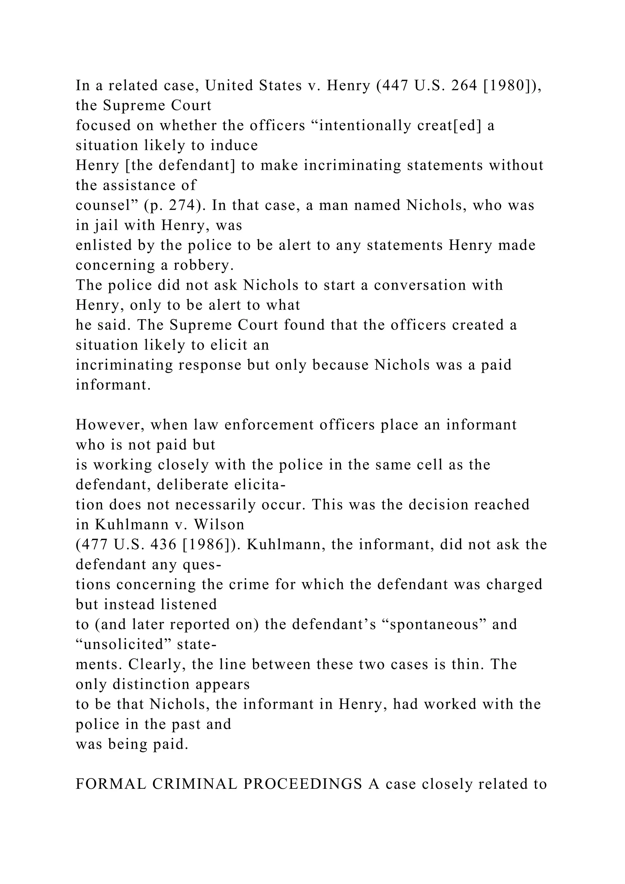 In a related case, United States v. Henry (447 U.S. 264 [1980]),
the Supreme Court
focused on whether the officers “intentionally creat[ed] a
situation likely to induce
Henry [the defendant] to make incriminating statements without
the assistance of
counsel” (p. 274). In that case, a man named Nichols, who was
in jail with Henry, was
enlisted by the police to be alert to any statements Henry made
concerning a robbery.
The police did not ask Nichols to start a conversation with
Henry, only to be alert to what
he said. The Supreme Court found that the officers created a
situation likely to elicit an
incriminating response but only because Nichols was a paid
informant.
However, when law enforcement officers place an informant
who is not paid but
is working closely with the police in the same cell as the
defendant, deliberate elicita-
tion does not necessarily occur. This was the decision reached
in Kuhlmann v. Wilson
(477 U.S. 436 [1986]). Kuhlmann, the informant, did not ask the
defendant any ques-
tions concerning the crime for which the defendant was charged
but instead listened
to (and later reported on) the defendant’s “spontaneous” and
“unsolicited” state-
ments. Clearly, the line between these two cases is thin. The
only distinction appears
to be that Nichols, the informant in Henry, had worked with the
police in the past and
was being paid.
FORMAL CRIMINAL PROCEEDINGS A case closely related to
 