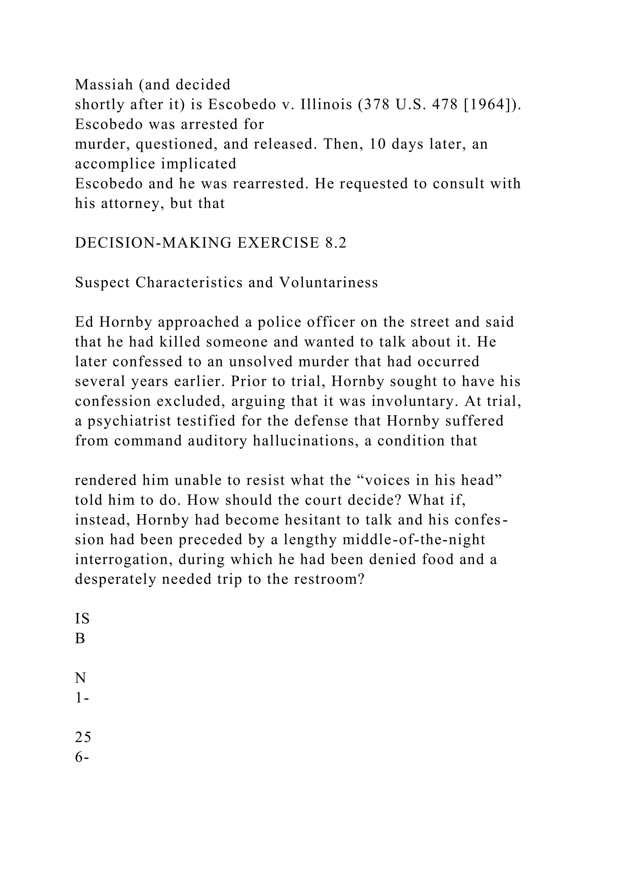 Massiah (and decided
shortly after it) is Escobedo v. Illinois (378 U.S. 478 [1964]).
Escobedo was arrested for
murder, questioned, and released. Then, 10 days later, an
accomplice implicated
Escobedo and he was rearrested. He requested to consult with
his attorney, but that
DECISION-MAKING EXERCISE 8.2
Suspect Characteristics and Voluntariness
Ed Hornby approached a police officer on the street and said
that he had killed someone and wanted to talk about it. He
later confessed to an unsolved murder that had occurred
several years earlier. Prior to trial, Hornby sought to have his
confession excluded, arguing that it was involuntary. At trial,
a psychiatrist testified for the defense that Hornby suffered
from command auditory hallucinations, a condition that
rendered him unable to resist what the “voices in his head”
told him to do. How should the court decide? What if,
instead, Hornby had become hesitant to talk and his confes-
sion had been preceded by a lengthy middle-of-the-night
interrogation, during which he had been denied food and a
desperately needed trip to the restroom?
IS
B
N
1-
25
6-
 