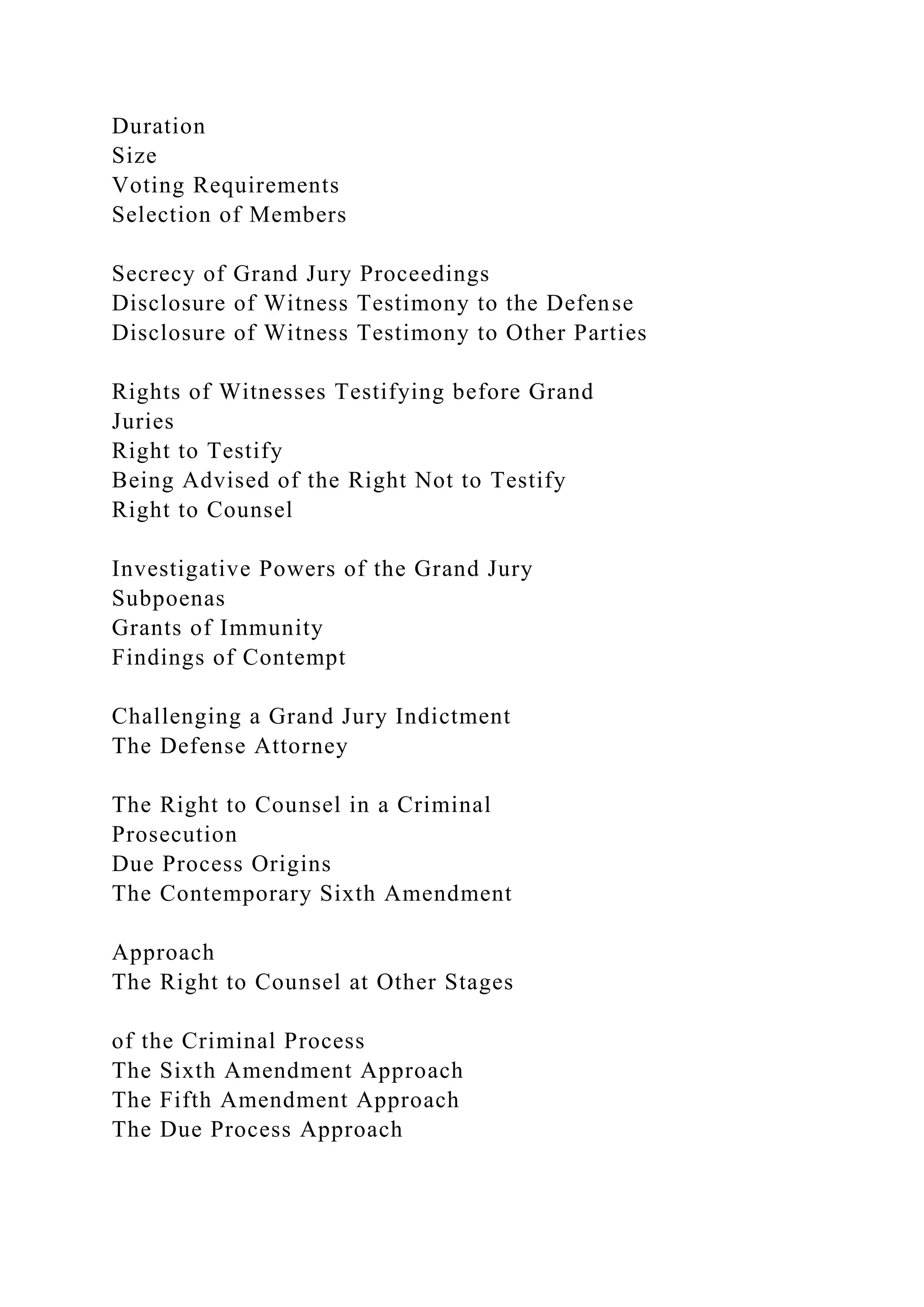 Duration
Size
Voting Requirements
Selection of Members
Secrecy of Grand Jury Proceedings
Disclosure of Witness Testimony to the Defense
Disclosure of Witness Testimony to Other Parties
Rights of Witnesses Testifying before Grand
Juries
Right to Testify
Being Advised of the Right Not to Testify
Right to Counsel
Investigative Powers of the Grand Jury
Subpoenas
Grants of Immunity
Findings of Contempt
Challenging a Grand Jury Indictment
The Defense Attorney
The Right to Counsel in a Criminal
Prosecution
Due Process Origins
The Contemporary Sixth Amendment
Approach
The Right to Counsel at Other Stages
of the Criminal Process
The Sixth Amendment Approach
The Fifth Amendment Approach
The Due Process Approach
 