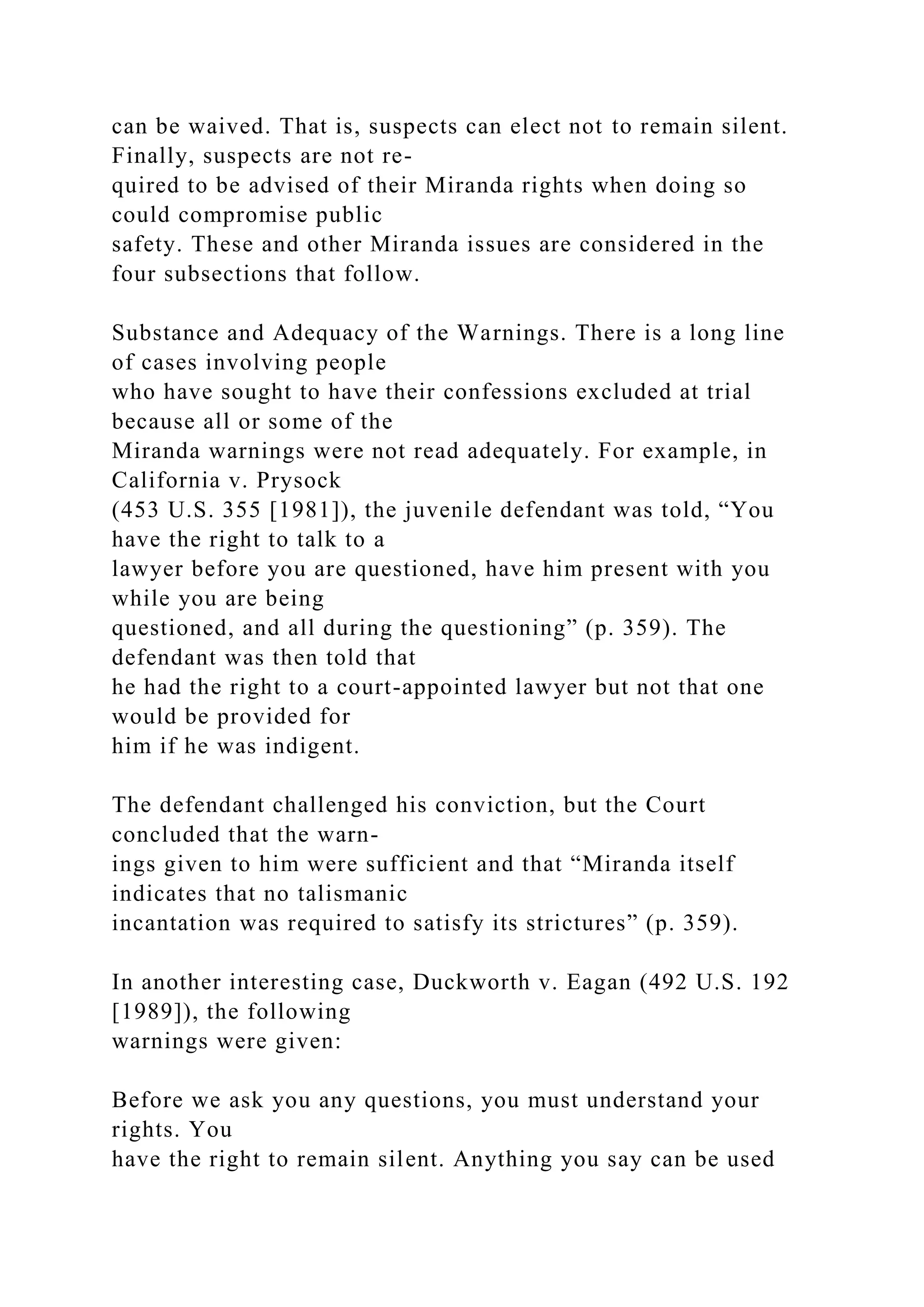 can be waived. That is, suspects can elect not to remain silent.
Finally, suspects are not re-
quired to be advised of their Miranda rights when doing so
could compromise public
safety. These and other Miranda issues are considered in the
four subsections that follow.
Substance and Adequacy of the Warnings. There is a long line
of cases involving people
who have sought to have their confessions excluded at trial
because all or some of the
Miranda warnings were not read adequately. For example, in
California v. Prysock
(453 U.S. 355 [1981]), the juvenile defendant was told, “You
have the right to talk to a
lawyer before you are questioned, have him present with you
while you are being
questioned, and all during the questioning” (p. 359). The
defendant was then told that
he had the right to a court-appointed lawyer but not that one
would be provided for
him if he was indigent.
The defendant challenged his conviction, but the Court
concluded that the warn-
ings given to him were sufficient and that “Miranda itself
indicates that no talismanic
incantation was required to satisfy its strictures” (p. 359).
In another interesting case, Duckworth v. Eagan (492 U.S. 192
[1989]), the following
warnings were given:
Before we ask you any questions, you must understand your
rights. You
have the right to remain silent. Anything you say can be used
 