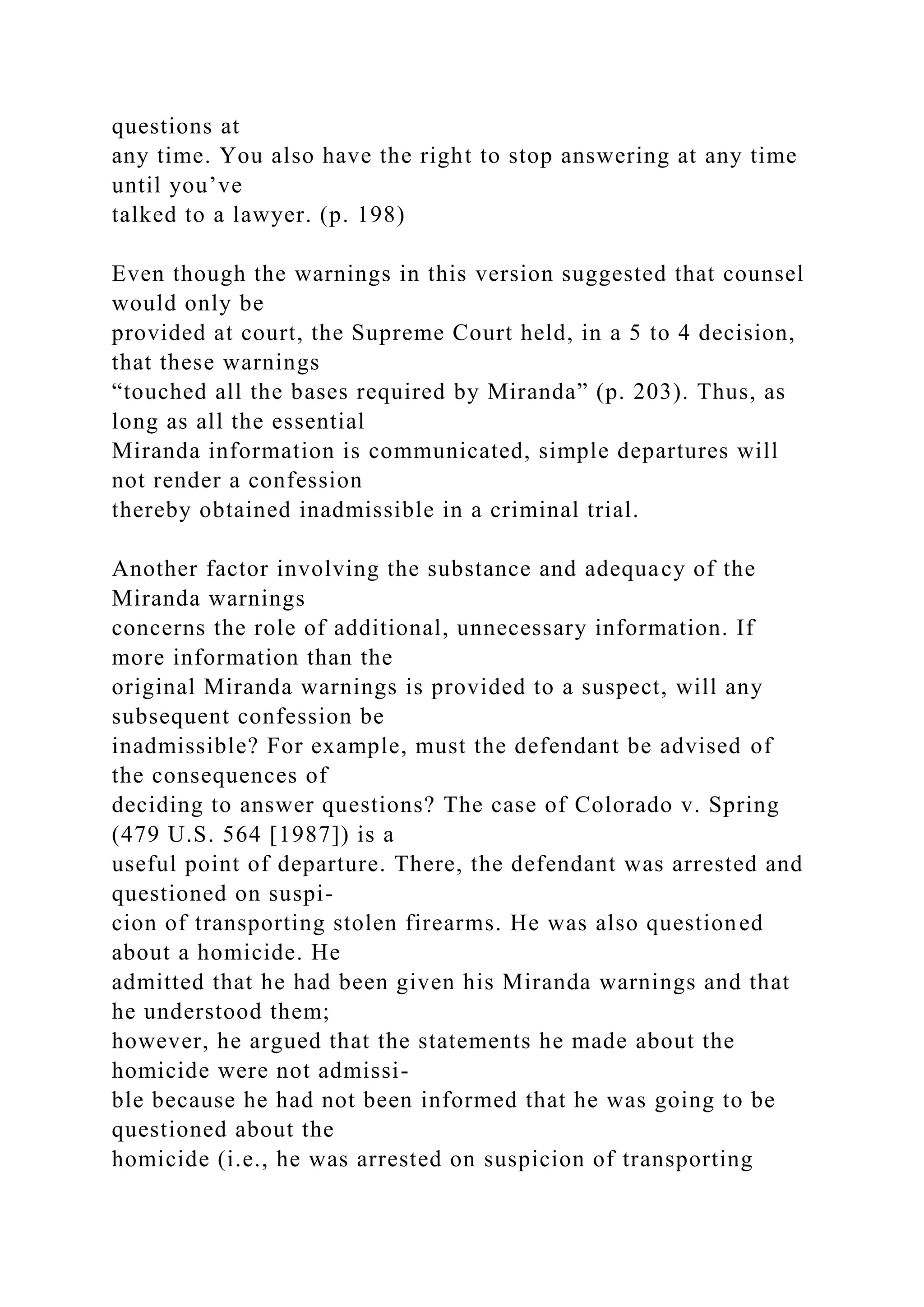 questions at
any time. You also have the right to stop answering at any time
until you’ve
talked to a lawyer. (p. 198)
Even though the warnings in this version suggested that counsel
would only be
provided at court, the Supreme Court held, in a 5 to 4 decision,
that these warnings
“touched all the bases required by Miranda” (p. 203). Thus, as
long as all the essential
Miranda information is communicated, simple departures will
not render a confession
thereby obtained inadmissible in a criminal trial.
Another factor involving the substance and adequacy of the
Miranda warnings
concerns the role of additional, unnecessary information. If
more information than the
original Miranda warnings is provided to a suspect, will any
subsequent confession be
inadmissible? For example, must the defendant be advised of
the consequences of
deciding to answer questions? The case of Colorado v. Spring
(479 U.S. 564 [1987]) is a
useful point of departure. There, the defendant was arrested and
questioned on suspi-
cion of transporting stolen firearms. He was also questioned
about a homicide. He
admitted that he had been given his Miranda warnings and that
he understood them;
however, he argued that the statements he made about the
homicide were not admissi-
ble because he had not been informed that he was going to be
questioned about the
homicide (i.e., he was arrested on suspicion of transporting
 