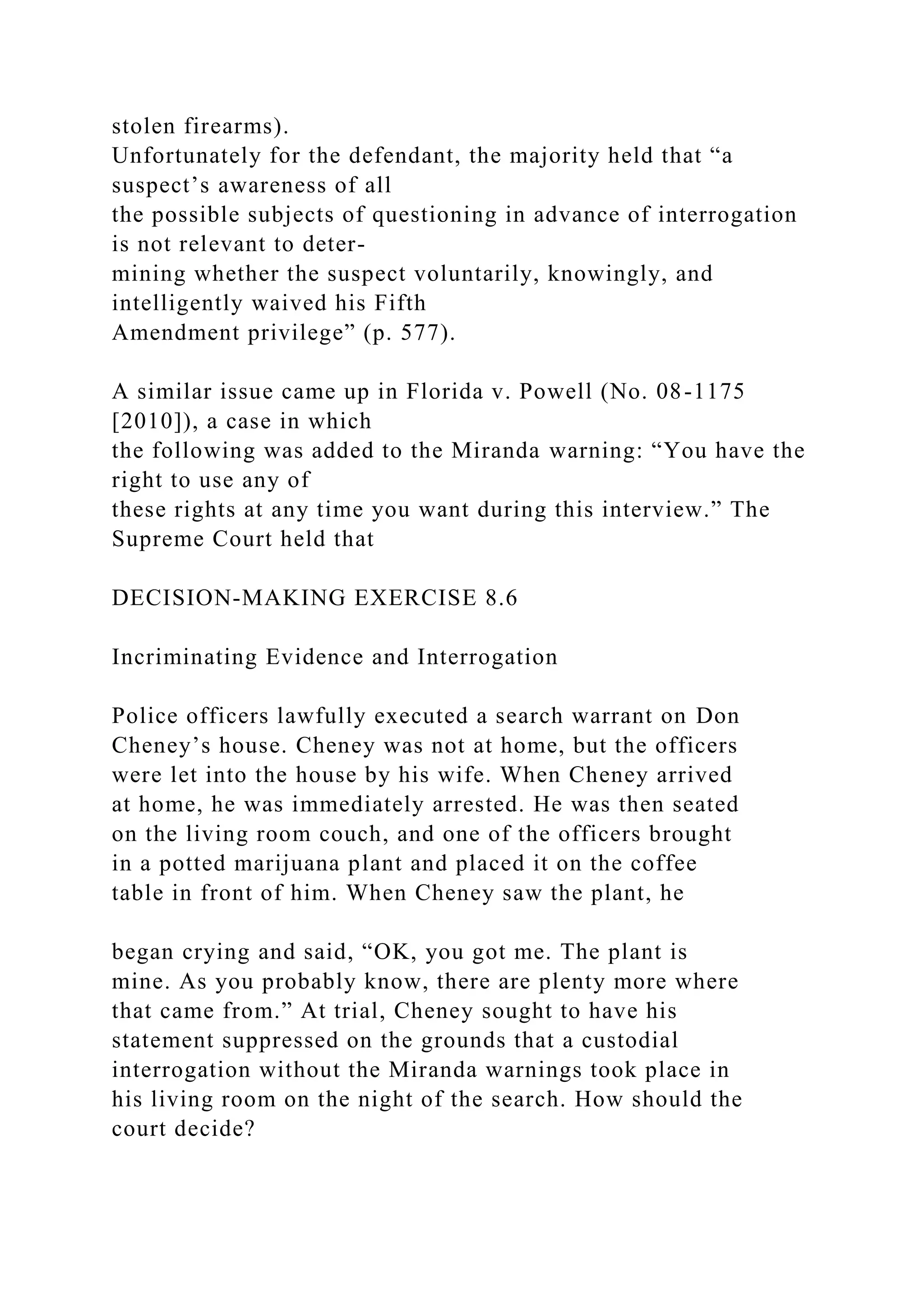 stolen firearms).
Unfortunately for the defendant, the majority held that “a
suspect’s awareness of all
the possible subjects of questioning in advance of interrogation
is not relevant to deter-
mining whether the suspect voluntarily, knowingly, and
intelligently waived his Fifth
Amendment privilege” (p. 577).
A similar issue came up in Florida v. Powell (No. 08-1175
[2010]), a case in which
the following was added to the Miranda warning: “You have the
right to use any of
these rights at any time you want during this interview.” The
Supreme Court held that
DECISION-MAKING EXERCISE 8.6
Incriminating Evidence and Interrogation
Police officers lawfully executed a search warrant on Don
Cheney’s house. Cheney was not at home, but the officers
were let into the house by his wife. When Cheney arrived
at home, he was immediately arrested. He was then seated
on the living room couch, and one of the officers brought
in a potted marijuana plant and placed it on the coffee
table in front of him. When Cheney saw the plant, he
began crying and said, “OK, you got me. The plant is
mine. As you probably know, there are plenty more where
that came from.” At trial, Cheney sought to have his
statement suppressed on the grounds that a custodial
interrogation without the Miranda warnings took place in
his living room on the night of the search. How should the
court decide?
 