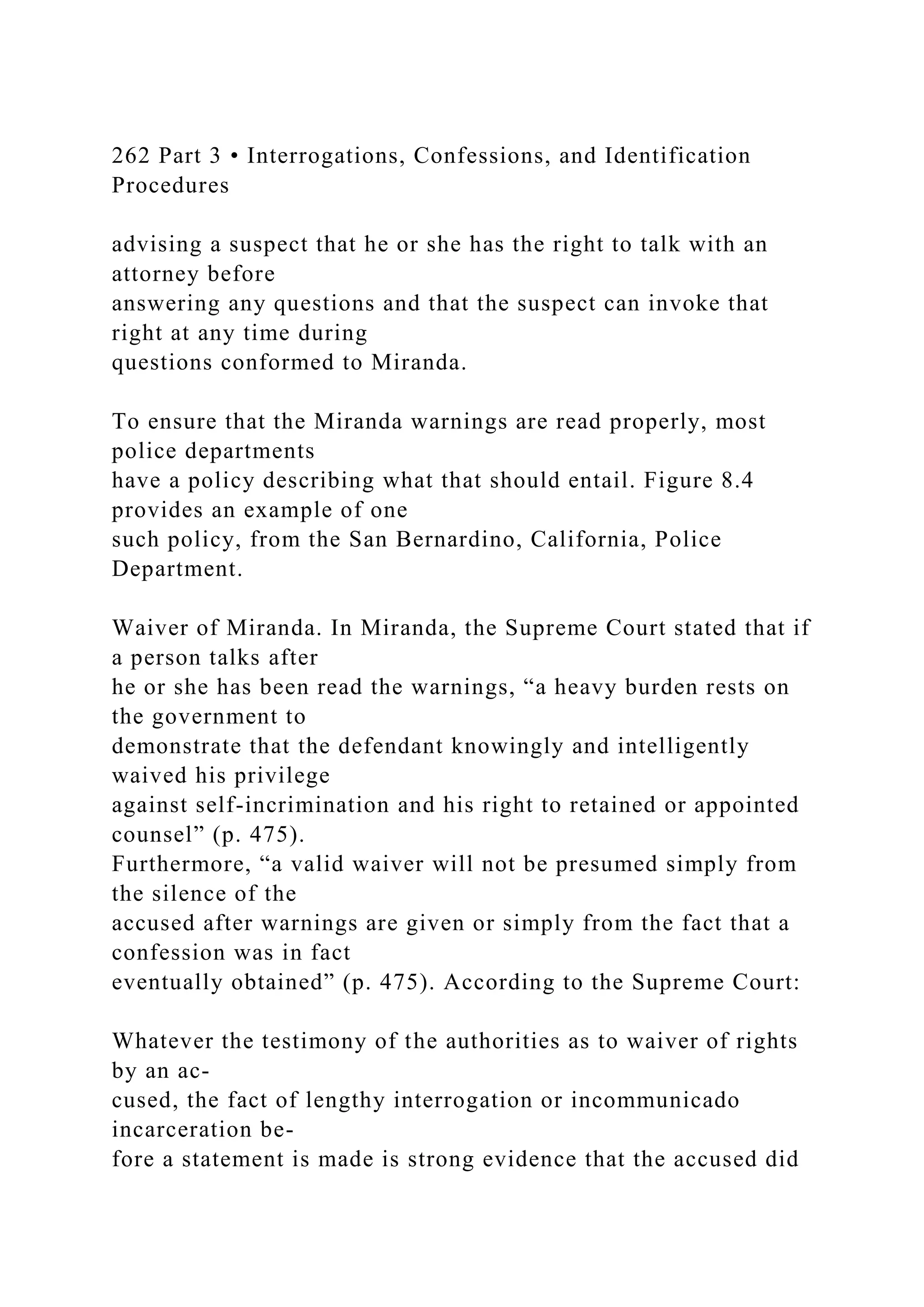 262 Part 3 • Interrogations, Confessions, and Identification
Procedures
advising a suspect that he or she has the right to talk with an
attorney before
answering any questions and that the suspect can invoke that
right at any time during
questions conformed to Miranda.
To ensure that the Miranda warnings are read properly, most
police departments
have a policy describing what that should entail. Figure 8.4
provides an example of one
such policy, from the San Bernardino, California, Police
Department.
Waiver of Miranda. In Miranda, the Supreme Court stated that if
a person talks after
he or she has been read the warnings, “a heavy burden rests on
the government to
demonstrate that the defendant knowingly and intelligently
waived his privilege
against self-incrimination and his right to retained or appointed
counsel” (p. 475).
Furthermore, “a valid waiver will not be presumed simply from
the silence of the
accused after warnings are given or simply from the fact that a
confession was in fact
eventually obtained” (p. 475). According to the Supreme Court:
Whatever the testimony of the authorities as to waiver of rights
by an ac-
cused, the fact of lengthy interrogation or incommunicado
incarceration be-
fore a statement is made is strong evidence that the accused did
 