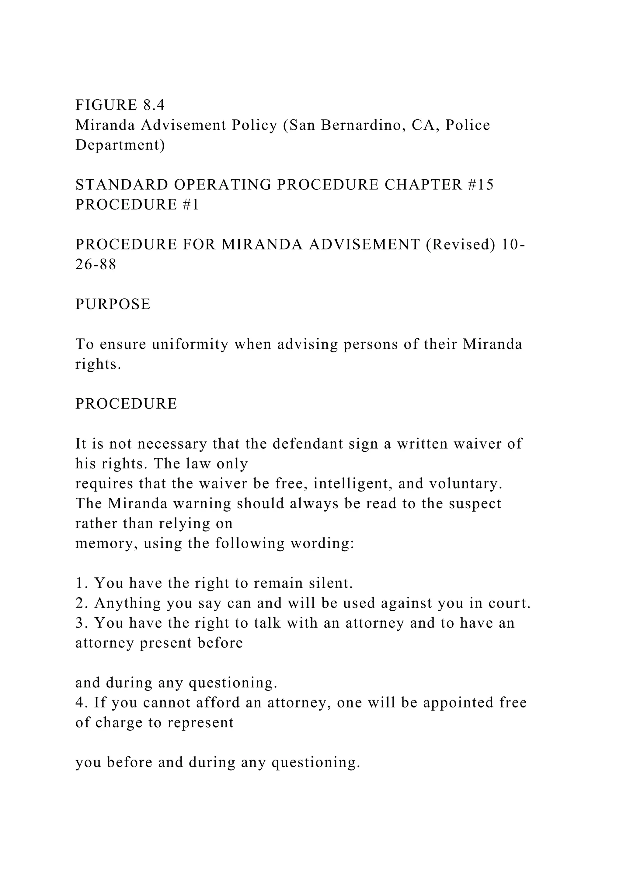 FIGURE 8.4
Miranda Advisement Policy (San Bernardino, CA, Police
Department)
STANDARD OPERATING PROCEDURE CHAPTER #15
PROCEDURE #1
PROCEDURE FOR MIRANDA ADVISEMENT (Revised) 10-
26-88
PURPOSE
To ensure uniformity when advising persons of their Miranda
rights.
PROCEDURE
It is not necessary that the defendant sign a written waiver of
his rights. The law only
requires that the waiver be free, intelligent, and voluntary.
The Miranda warning should always be read to the suspect
rather than relying on
memory, using the following wording:
1. You have the right to remain silent.
2. Anything you say can and will be used against you in court.
3. You have the right to talk with an attorney and to have an
attorney present before
and during any questioning.
4. If you cannot afford an attorney, one will be appointed free
of charge to represent
you before and during any questioning.
 