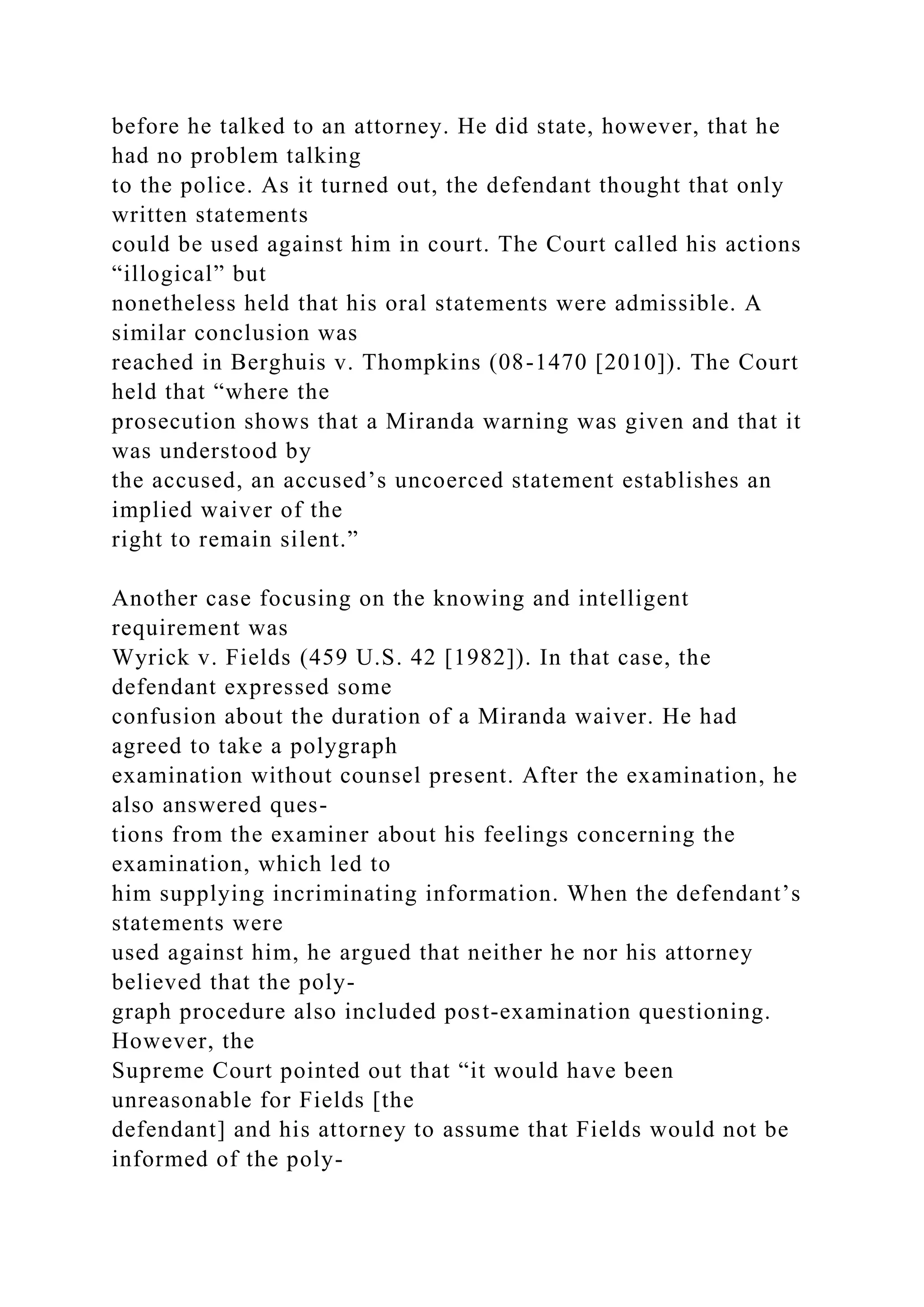 before he talked to an attorney. He did state, however, that he
had no problem talking
to the police. As it turned out, the defendant thought that only
written statements
could be used against him in court. The Court called his actions
“illogical” but
nonetheless held that his oral statements were admissible. A
similar conclusion was
reached in Berghuis v. Thompkins (08-1470 [2010]). The Court
held that “where the
prosecution shows that a Miranda warning was given and that it
was understood by
the accused, an accused’s uncoerced statement establishes an
implied waiver of the
right to remain silent.”
Another case focusing on the knowing and intelligent
requirement was
Wyrick v. Fields (459 U.S. 42 [1982]). In that case, the
defendant expressed some
confusion about the duration of a Miranda waiver. He had
agreed to take a polygraph
examination without counsel present. After the examination, he
also answered ques-
tions from the examiner about his feelings concerning the
examination, which led to
him supplying incriminating information. When the defendant’s
statements were
used against him, he argued that neither he nor his attorney
believed that the poly-
graph procedure also included post-examination questioning.
However, the
Supreme Court pointed out that “it would have been
unreasonable for Fields [the
defendant] and his attorney to assume that Fields would not be
informed of the poly-
 