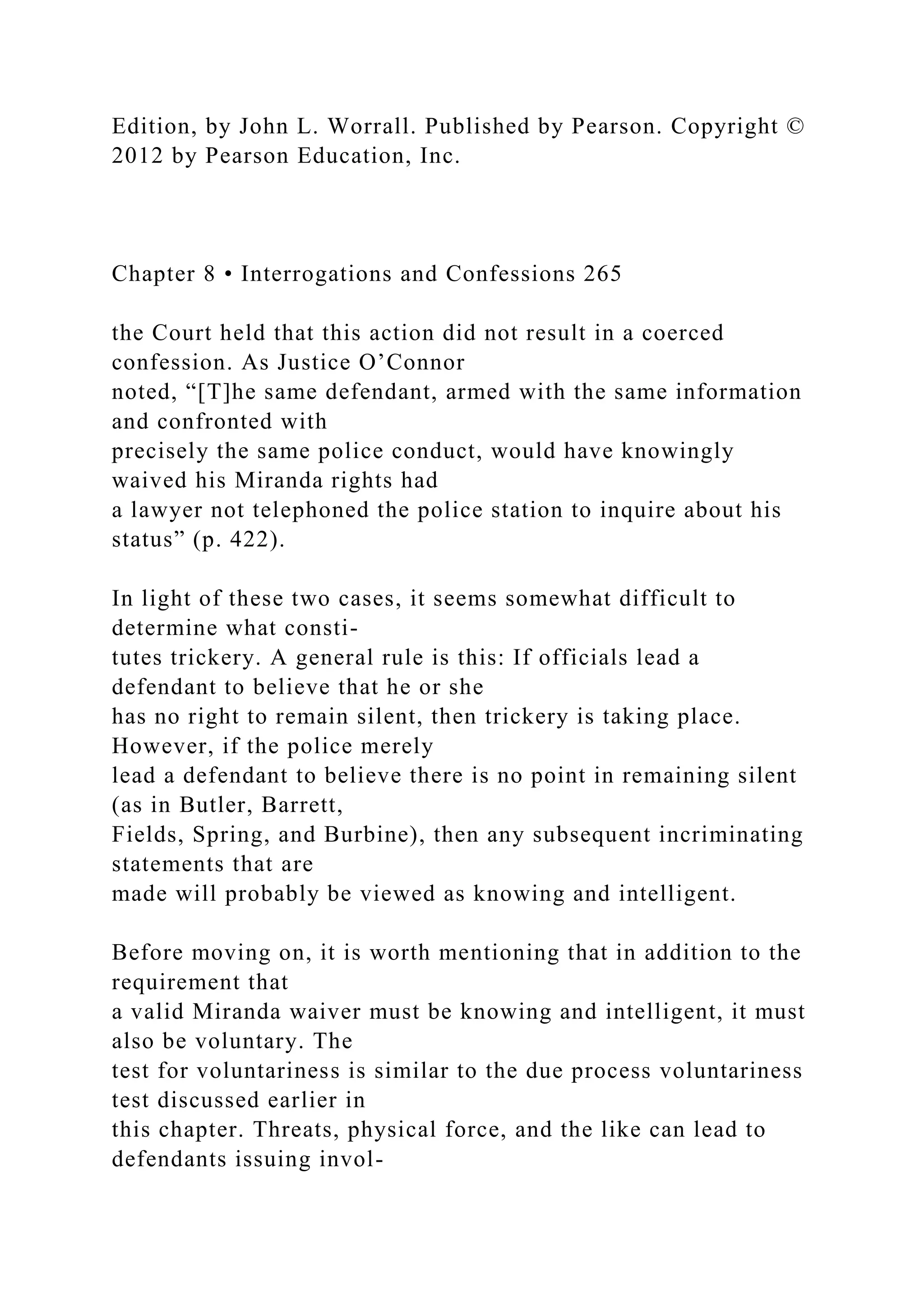 Edition, by John L. Worrall. Published by Pearson. Copyright ©
2012 by Pearson Education, Inc.
Chapter 8 • Interrogations and Confessions 265
the Court held that this action did not result in a coerced
confession. As Justice O’Connor
noted, “[T]he same defendant, armed with the same information
and confronted with
precisely the same police conduct, would have knowingly
waived his Miranda rights had
a lawyer not telephoned the police station to inquire about his
status” (p. 422).
In light of these two cases, it seems somewhat difficult to
determine what consti-
tutes trickery. A general rule is this: If officials lead a
defendant to believe that he or she
has no right to remain silent, then trickery is taking place.
However, if the police merely
lead a defendant to believe there is no point in remaining silent
(as in Butler, Barrett,
Fields, Spring, and Burbine), then any subsequent incriminating
statements that are
made will probably be viewed as knowing and intelligent.
Before moving on, it is worth mentioning that in addition to the
requirement that
a valid Miranda waiver must be knowing and intelligent, it must
also be voluntary. The
test for voluntariness is similar to the due process voluntariness
test discussed earlier in
this chapter. Threats, physical force, and the like can lead to
defendants issuing invol-
 
