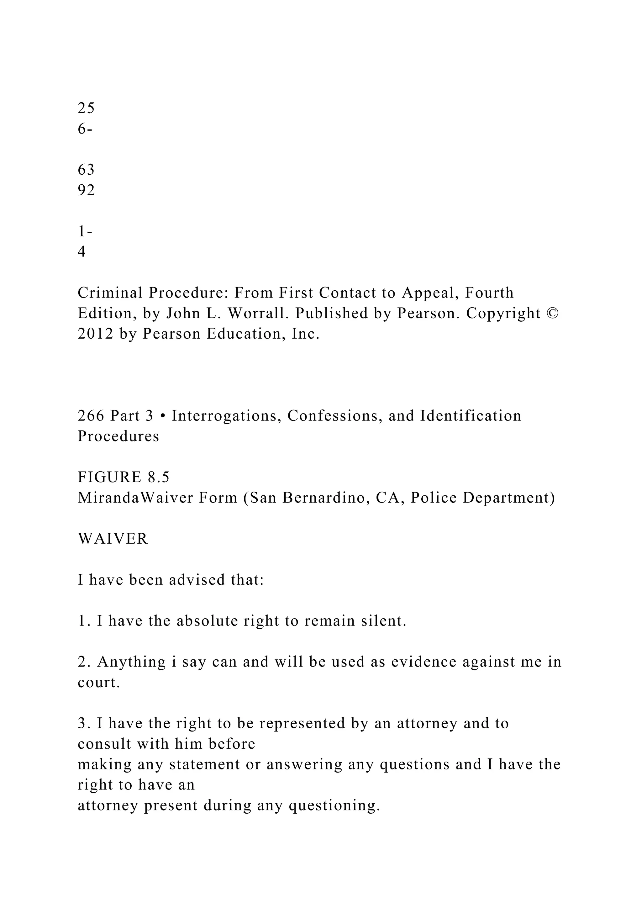 25
6-
63
92
1-
4
Criminal Procedure: From First Contact to Appeal, Fourth
Edition, by John L. Worrall. Published by Pearson. Copyright ©
2012 by Pearson Education, Inc.
266 Part 3 • Interrogations, Confessions, and Identification
Procedures
FIGURE 8.5
MirandaWaiver Form (San Bernardino, CA, Police Department)
WAIVER
I have been advised that:
1. I have the absolute right to remain silent.
2. Anything i say can and will be used as evidence against me in
court.
3. I have the right to be represented by an attorney and to
consult with him before
making any statement or answering any questions and I have the
right to have an
attorney present during any questioning.
 