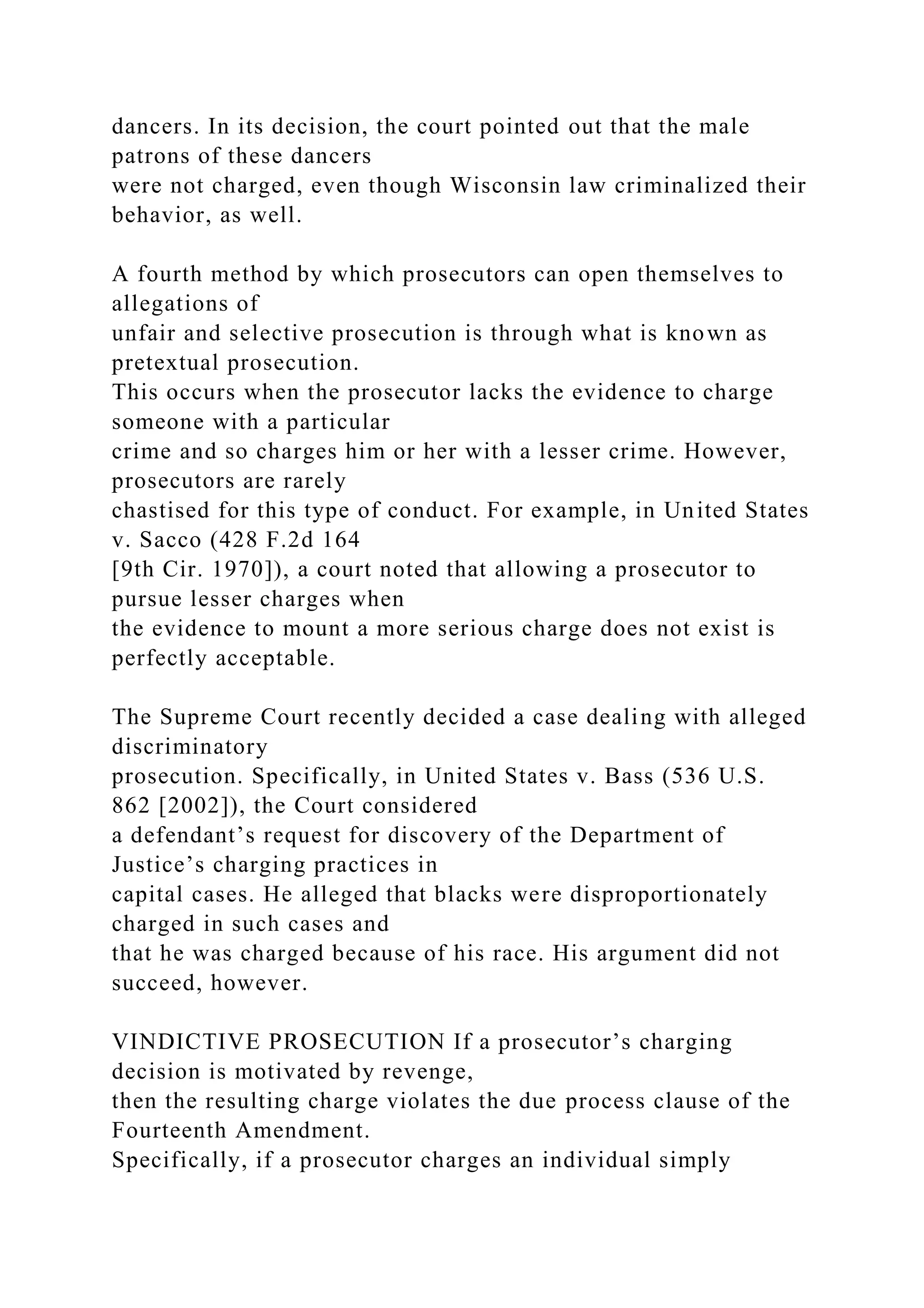 dancers. In its decision, the court pointed out that the male
patrons of these dancers
were not charged, even though Wisconsin law criminalized their
behavior, as well.
A fourth method by which prosecutors can open themselves to
allegations of
unfair and selective prosecution is through what is known as
pretextual prosecution.
This occurs when the prosecutor lacks the evidence to charge
someone with a particular
crime and so charges him or her with a lesser crime. However,
prosecutors are rarely
chastised for this type of conduct. For example, in United States
v. Sacco (428 F.2d 164
[9th Cir. 1970]), a court noted that allowing a prosecutor to
pursue lesser charges when
the evidence to mount a more serious charge does not exist is
perfectly acceptable.
The Supreme Court recently decided a case dealing with alleged
discriminatory
prosecution. Specifically, in United States v. Bass (536 U.S.
862 [2002]), the Court considered
a defendant’s request for discovery of the Department of
Justice’s charging practices in
capital cases. He alleged that blacks were disproportionately
charged in such cases and
that he was charged because of his race. His argument did not
succeed, however.
VINDICTIVE PROSECUTION If a prosecutor’s charging
decision is motivated by revenge,
then the resulting charge violates the due process clause of the
Fourteenth Amendment.
Specifically, if a prosecutor charges an individual simply
 