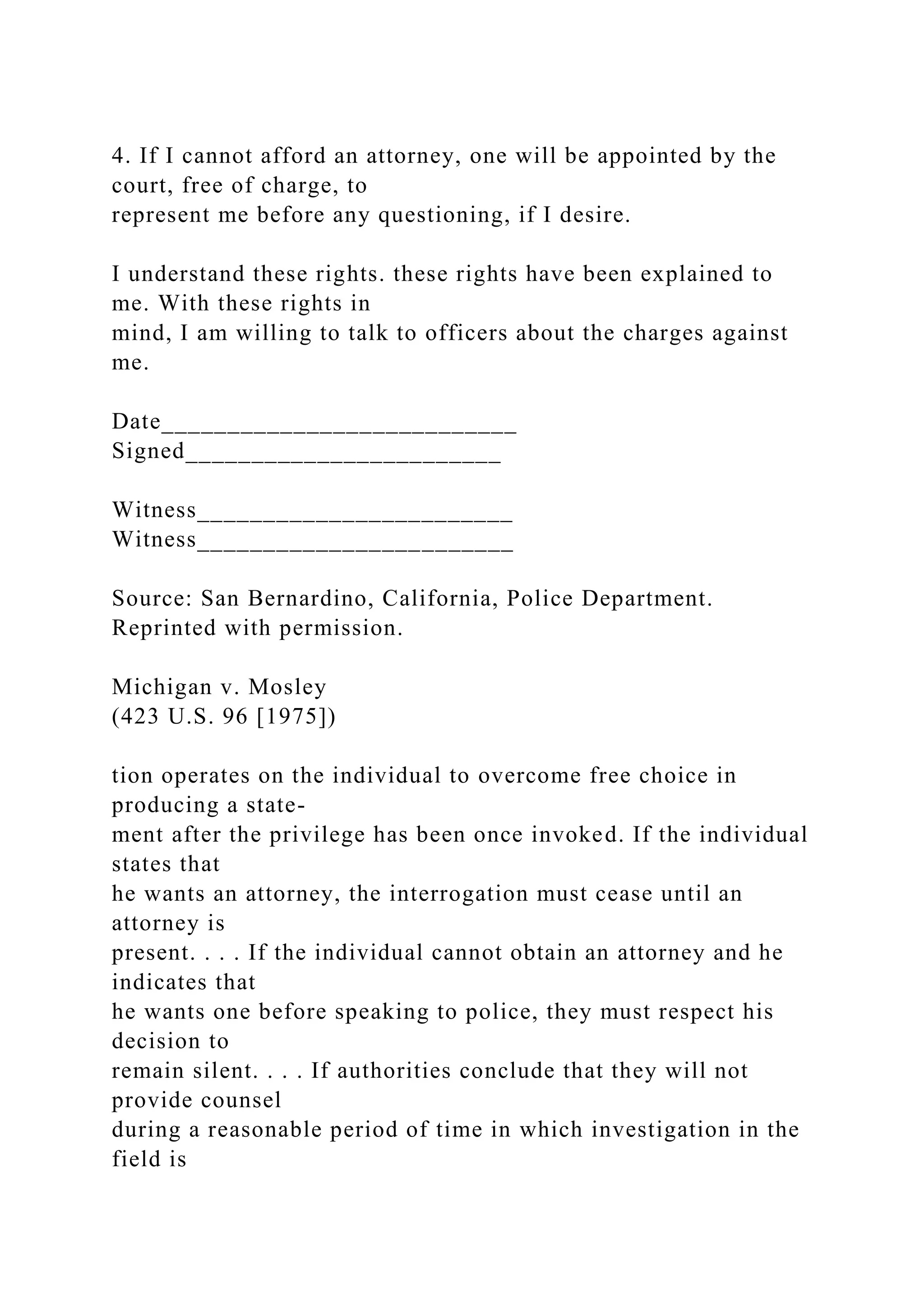 4. If I cannot afford an attorney, one will be appointed by the
court, free of charge, to
represent me before any questioning, if I desire.
I understand these rights. these rights have been explained to
me. With these rights in
mind, I am willing to talk to officers about the charges against
me.
Date___________________________
Signed________________________
Witness________________________
Witness________________________
Source: San Bernardino, California, Police Department.
Reprinted with permission.
Michigan v. Mosley
(423 U.S. 96 [1975])
tion operates on the individual to overcome free choice in
producing a state-
ment after the privilege has been once invoked. If the individual
states that
he wants an attorney, the interrogation must cease until an
attorney is
present. . . . If the individual cannot obtain an attorney and he
indicates that
he wants one before speaking to police, they must respect his
decision to
remain silent. . . . If authorities conclude that they will not
provide counsel
during a reasonable period of time in which investigation in the
field is
 