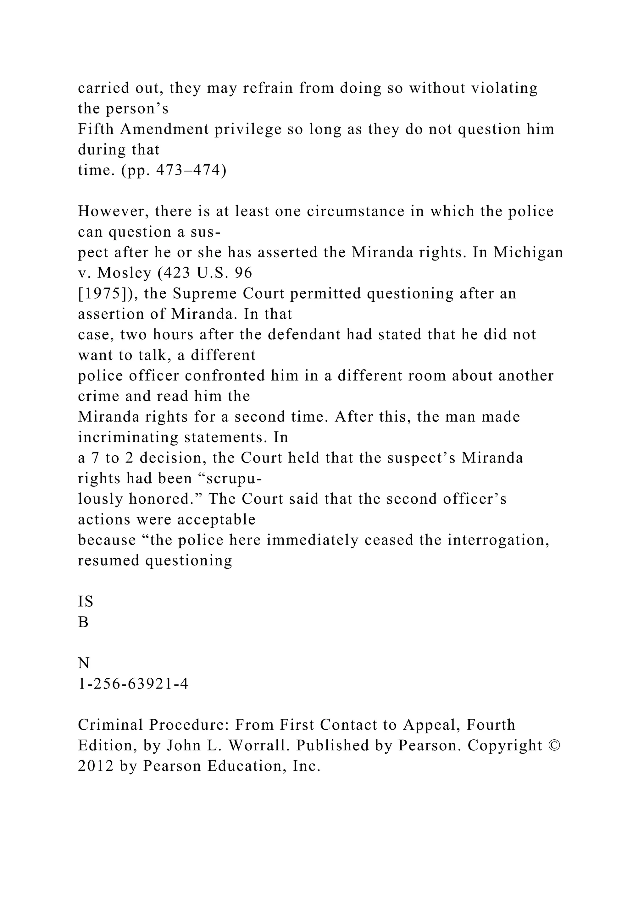 carried out, they may refrain from doing so without violating
the person’s
Fifth Amendment privilege so long as they do not question him
during that
time. (pp. 473–474)
However, there is at least one circumstance in which the police
can question a sus-
pect after he or she has asserted the Miranda rights. In Michigan
v. Mosley (423 U.S. 96
[1975]), the Supreme Court permitted questioning after an
assertion of Miranda. In that
case, two hours after the defendant had stated that he did not
want to talk, a different
police officer confronted him in a different room about another
crime and read him the
Miranda rights for a second time. After this, the man made
incriminating statements. In
a 7 to 2 decision, the Court held that the suspect’s Miranda
rights had been “scrupu-
lously honored.” The Court said that the second officer’s
actions were acceptable
because “the police here immediately ceased the interrogation,
resumed questioning
IS
B
N
1-256-63921-4
Criminal Procedure: From First Contact to Appeal, Fourth
Edition, by John L. Worrall. Published by Pearson. Copyright ©
2012 by Pearson Education, Inc.
 