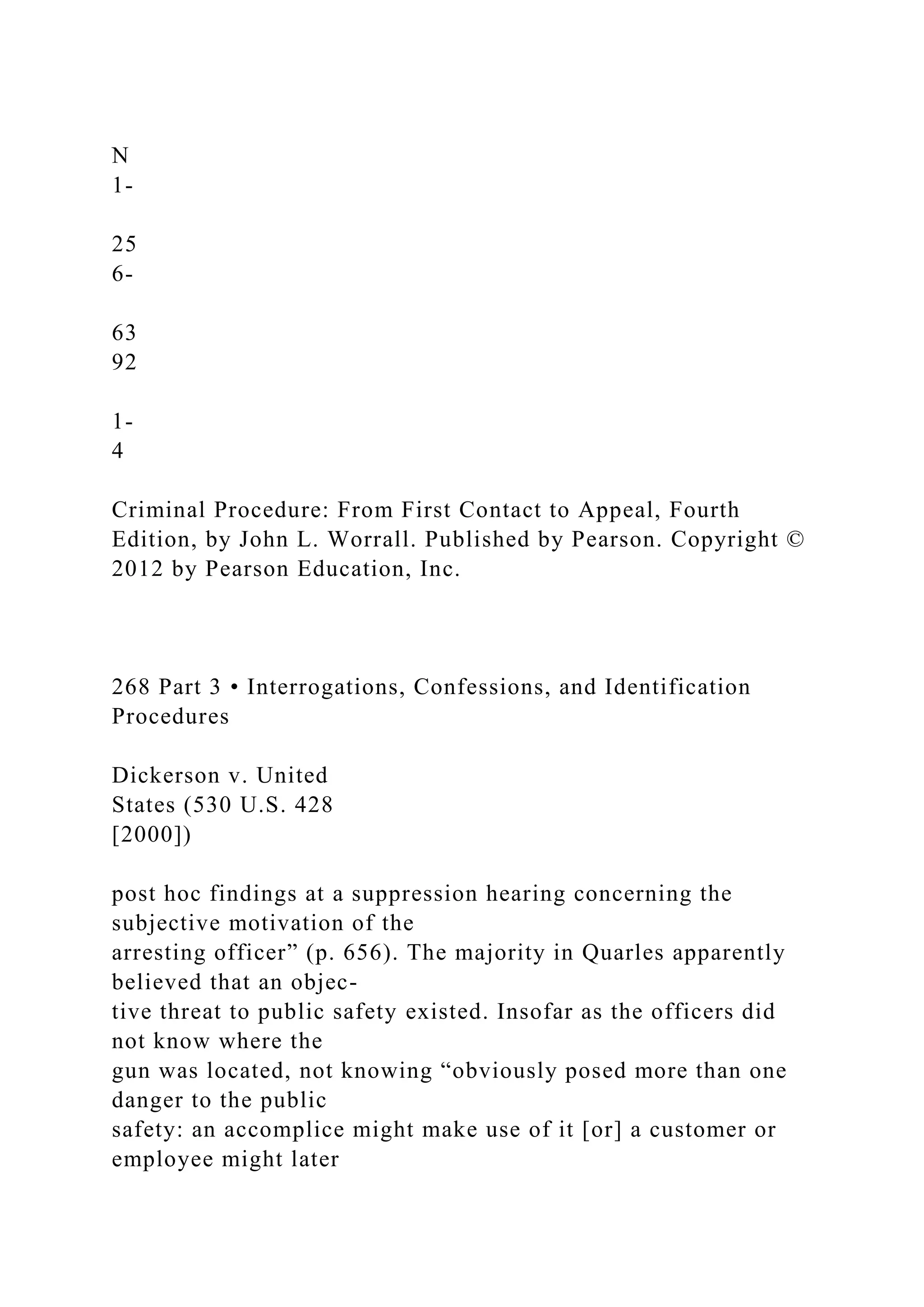 N
1-
25
6-
63
92
1-
4
Criminal Procedure: From First Contact to Appeal, Fourth
Edition, by John L. Worrall. Published by Pearson. Copyright ©
2012 by Pearson Education, Inc.
268 Part 3 • Interrogations, Confessions, and Identification
Procedures
Dickerson v. United
States (530 U.S. 428
[2000])
post hoc findings at a suppression hearing concerning the
subjective motivation of the
arresting officer” (p. 656). The majority in Quarles apparently
believed that an objec-
tive threat to public safety existed. Insofar as the officers did
not know where the
gun was located, not knowing “obviously posed more than one
danger to the public
safety: an accomplice might make use of it [or] a customer or
employee might later
 