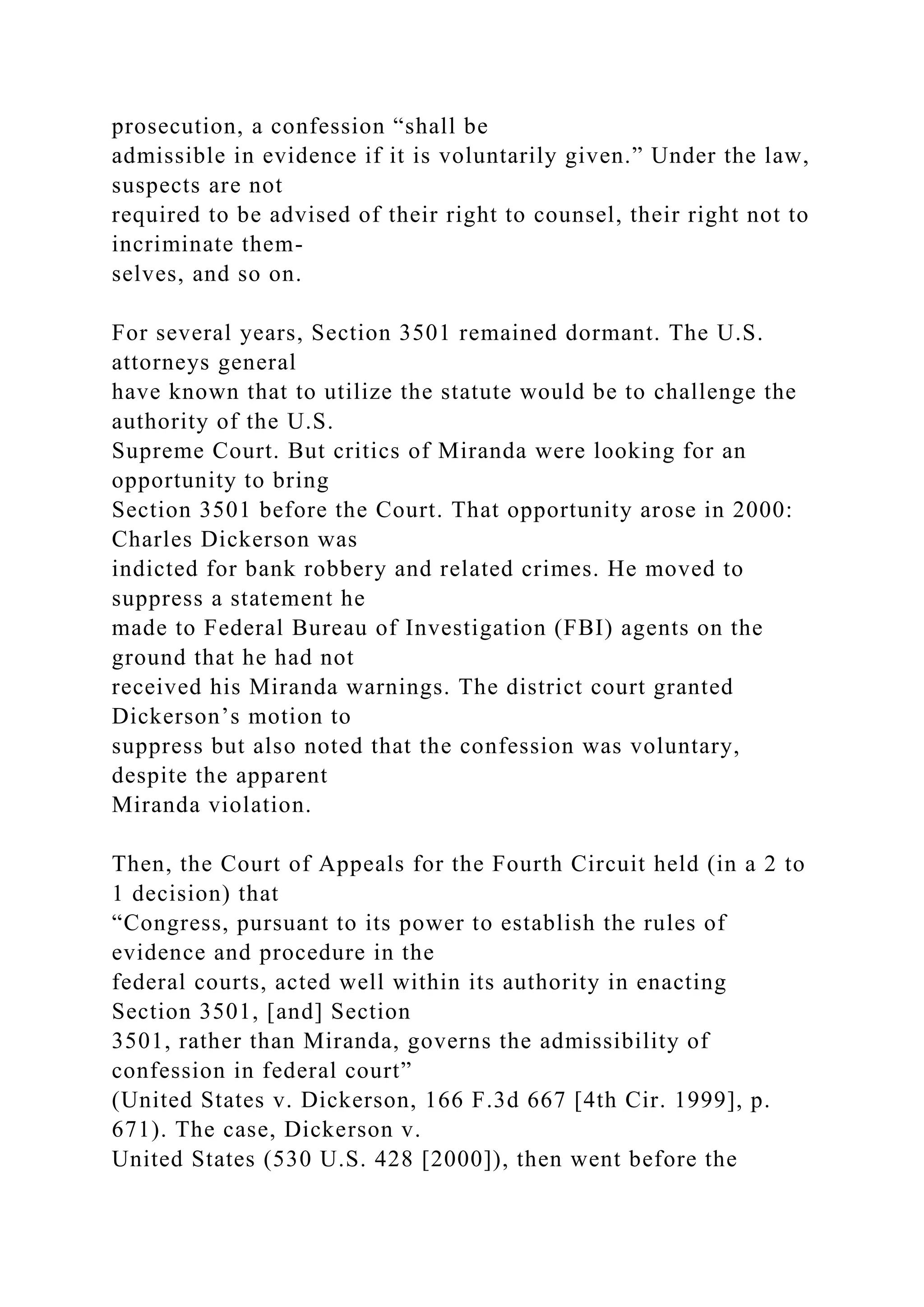 prosecution, a confession “shall be
admissible in evidence if it is voluntarily given.” Under the law,
suspects are not
required to be advised of their right to counsel, their right not to
incriminate them-
selves, and so on.
For several years, Section 3501 remained dormant. The U.S.
attorneys general
have known that to utilize the statute would be to challenge the
authority of the U.S.
Supreme Court. But critics of Miranda were looking for an
opportunity to bring
Section 3501 before the Court. That opportunity arose in 2000:
Charles Dickerson was
indicted for bank robbery and related crimes. He moved to
suppress a statement he
made to Federal Bureau of Investigation (FBI) agents on the
ground that he had not
received his Miranda warnings. The district court granted
Dickerson’s motion to
suppress but also noted that the confession was voluntary,
despite the apparent
Miranda violation.
Then, the Court of Appeals for the Fourth Circuit held (in a 2 to
1 decision) that
“Congress, pursuant to its power to establish the rules of
evidence and procedure in the
federal courts, acted well within its authority in enacting
Section 3501, [and] Section
3501, rather than Miranda, governs the admissibility of
confession in federal court”
(United States v. Dickerson, 166 F.3d 667 [4th Cir. 1999], p.
671). The case, Dickerson v.
United States (530 U.S. 428 [2000]), then went before the
 