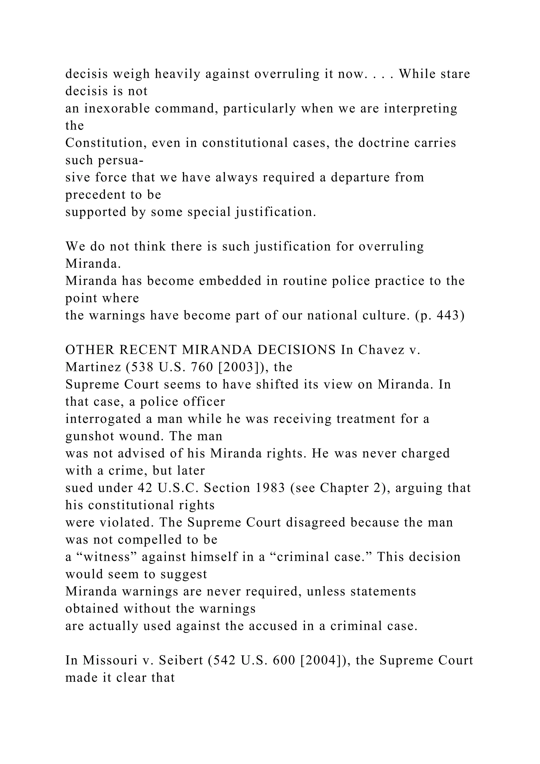 decisis weigh heavily against overruling it now. . . . While stare
decisis is not
an inexorable command, particularly when we are interpreting
the
Constitution, even in constitutional cases, the doctrine carries
such persua-
sive force that we have always required a departure from
precedent to be
supported by some special justification.
We do not think there is such justification for overruling
Miranda.
Miranda has become embedded in routine police practice to the
point where
the warnings have become part of our national culture. (p. 443)
OTHER RECENT MIRANDA DECISIONS In Chavez v.
Martinez (538 U.S. 760 [2003]), the
Supreme Court seems to have shifted its view on Miranda. In
that case, a police officer
interrogated a man while he was receiving treatment for a
gunshot wound. The man
was not advised of his Miranda rights. He was never charged
with a crime, but later
sued under 42 U.S.C. Section 1983 (see Chapter 2), arguing that
his constitutional rights
were violated. The Supreme Court disagreed because the man
was not compelled to be
a “witness” against himself in a “criminal case.” This decision
would seem to suggest
Miranda warnings are never required, unless statements
obtained without the warnings
are actually used against the accused in a criminal case.
In Missouri v. Seibert (542 U.S. 600 [2004]), the Supreme Court
made it clear that
 