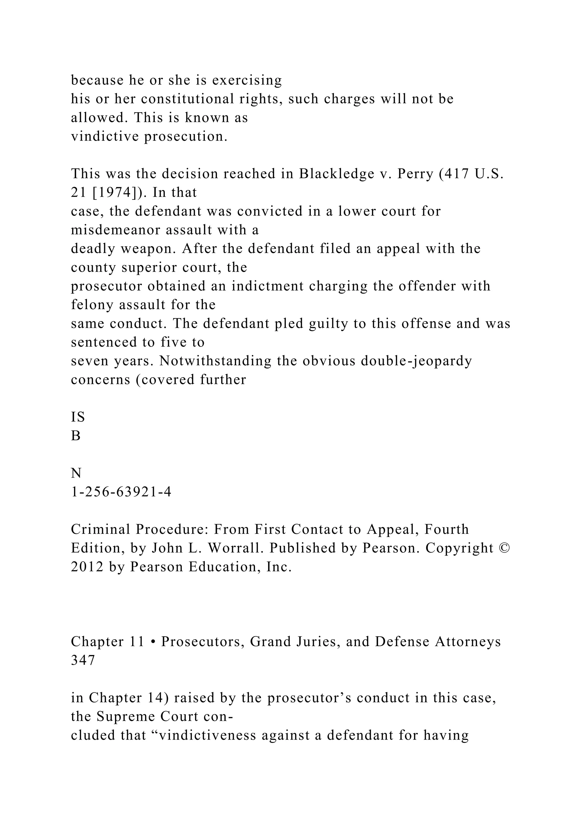 because he or she is exercising
his or her constitutional rights, such charges will not be
allowed. This is known as
vindictive prosecution.
This was the decision reached in Blackledge v. Perry (417 U.S.
21 [1974]). In that
case, the defendant was convicted in a lower court for
misdemeanor assault with a
deadly weapon. After the defendant filed an appeal with the
county superior court, the
prosecutor obtained an indictment charging the offender with
felony assault for the
same conduct. The defendant pled guilty to this offense and was
sentenced to five to
seven years. Notwithstanding the obvious double-jeopardy
concerns (covered further
IS
B
N
1-256-63921-4
Criminal Procedure: From First Contact to Appeal, Fourth
Edition, by John L. Worrall. Published by Pearson. Copyright ©
2012 by Pearson Education, Inc.
Chapter 11 • Prosecutors, Grand Juries, and Defense Attorneys
347
in Chapter 14) raised by the prosecutor’s conduct in this case,
the Supreme Court con-
cluded that “vindictiveness against a defendant for having
 