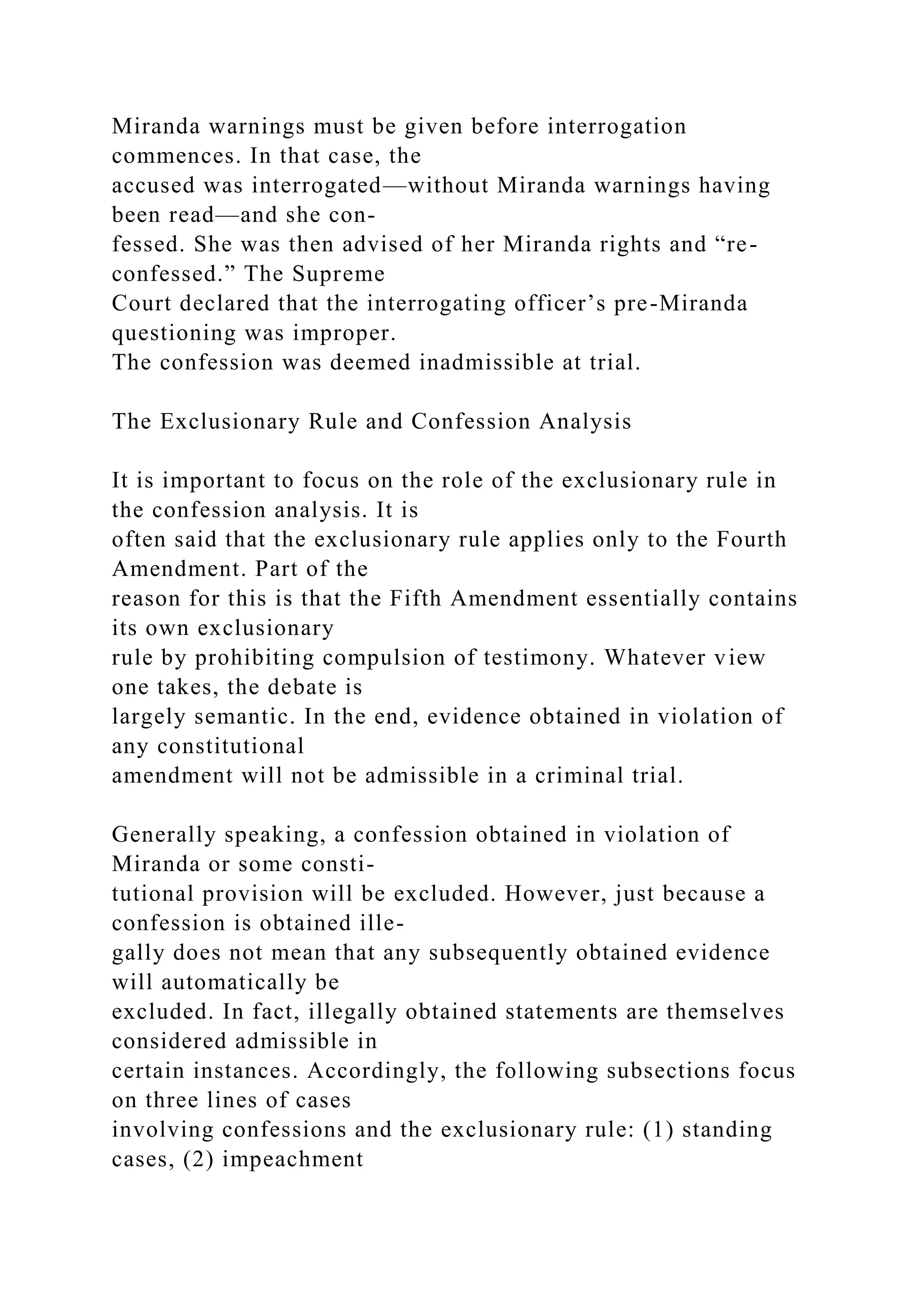 Miranda warnings must be given before interrogation
commences. In that case, the
accused was interrogated—without Miranda warnings having
been read—and she con-
fessed. She was then advised of her Miranda rights and “re-
confessed.” The Supreme
Court declared that the interrogating officer’s pre-Miranda
questioning was improper.
The confession was deemed inadmissible at trial.
The Exclusionary Rule and Confession Analysis
It is important to focus on the role of the exclusionary rule in
the confession analysis. It is
often said that the exclusionary rule applies only to the Fourth
Amendment. Part of the
reason for this is that the Fifth Amendment essentially contains
its own exclusionary
rule by prohibiting compulsion of testimony. Whatever view
one takes, the debate is
largely semantic. In the end, evidence obtained in violation of
any constitutional
amendment will not be admissible in a criminal trial.
Generally speaking, a confession obtained in violation of
Miranda or some consti-
tutional provision will be excluded. However, just because a
confession is obtained ille-
gally does not mean that any subsequently obtained evidence
will automatically be
excluded. In fact, illegally obtained statements are themselves
considered admissible in
certain instances. Accordingly, the following subsections focus
on three lines of cases
involving confessions and the exclusionary rule: (1) standing
cases, (2) impeachment
 