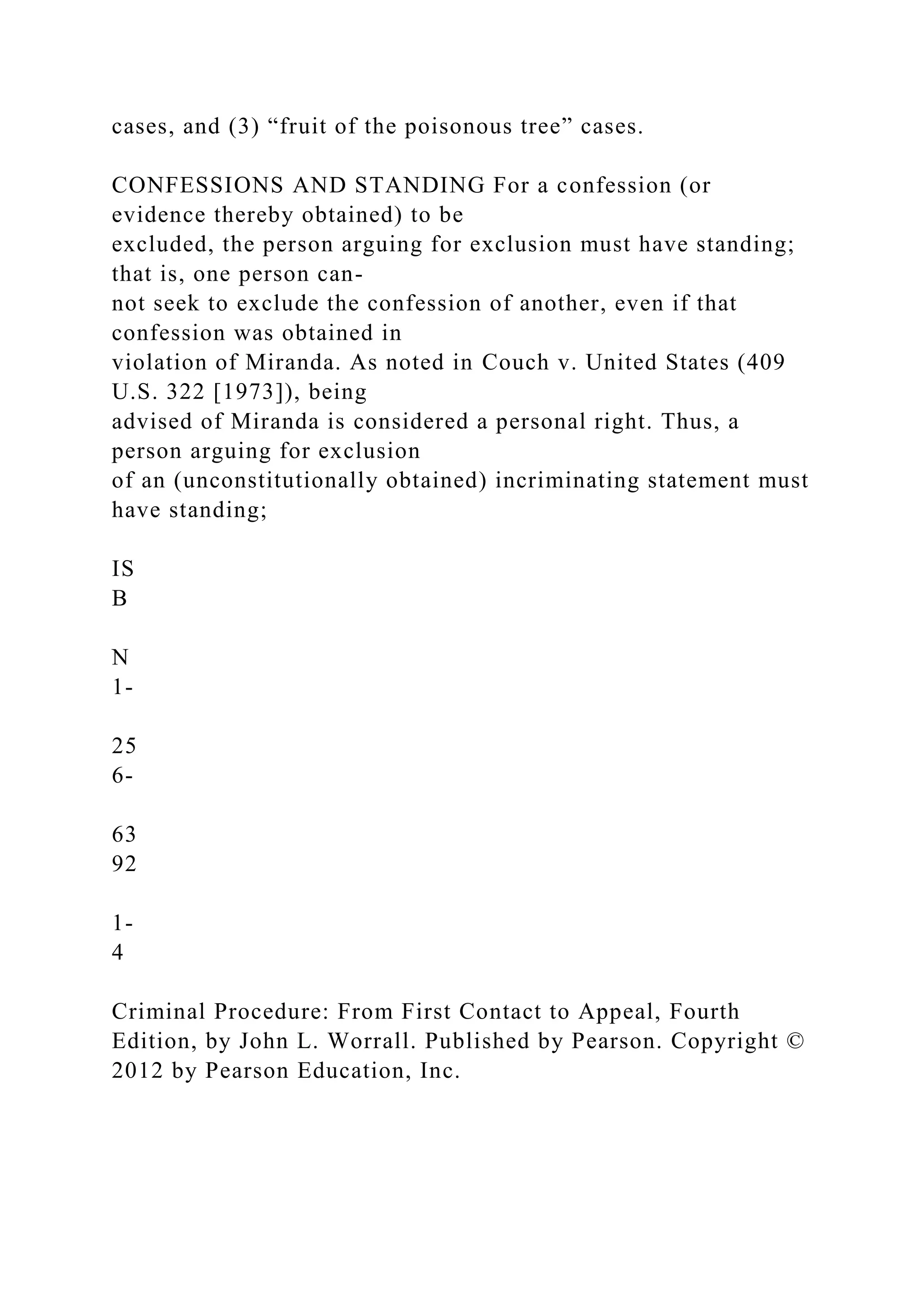 cases, and (3) “fruit of the poisonous tree” cases.
CONFESSIONS AND STANDING For a confession (or
evidence thereby obtained) to be
excluded, the person arguing for exclusion must have standing;
that is, one person can-
not seek to exclude the confession of another, even if that
confession was obtained in
violation of Miranda. As noted in Couch v. United States (409
U.S. 322 [1973]), being
advised of Miranda is considered a personal right. Thus, a
person arguing for exclusion
of an (unconstitutionally obtained) incriminating statement must
have standing;
IS
B
N
1-
25
6-
63
92
1-
4
Criminal Procedure: From First Contact to Appeal, Fourth
Edition, by John L. Worrall. Published by Pearson. Copyright ©
2012 by Pearson Education, Inc.
 