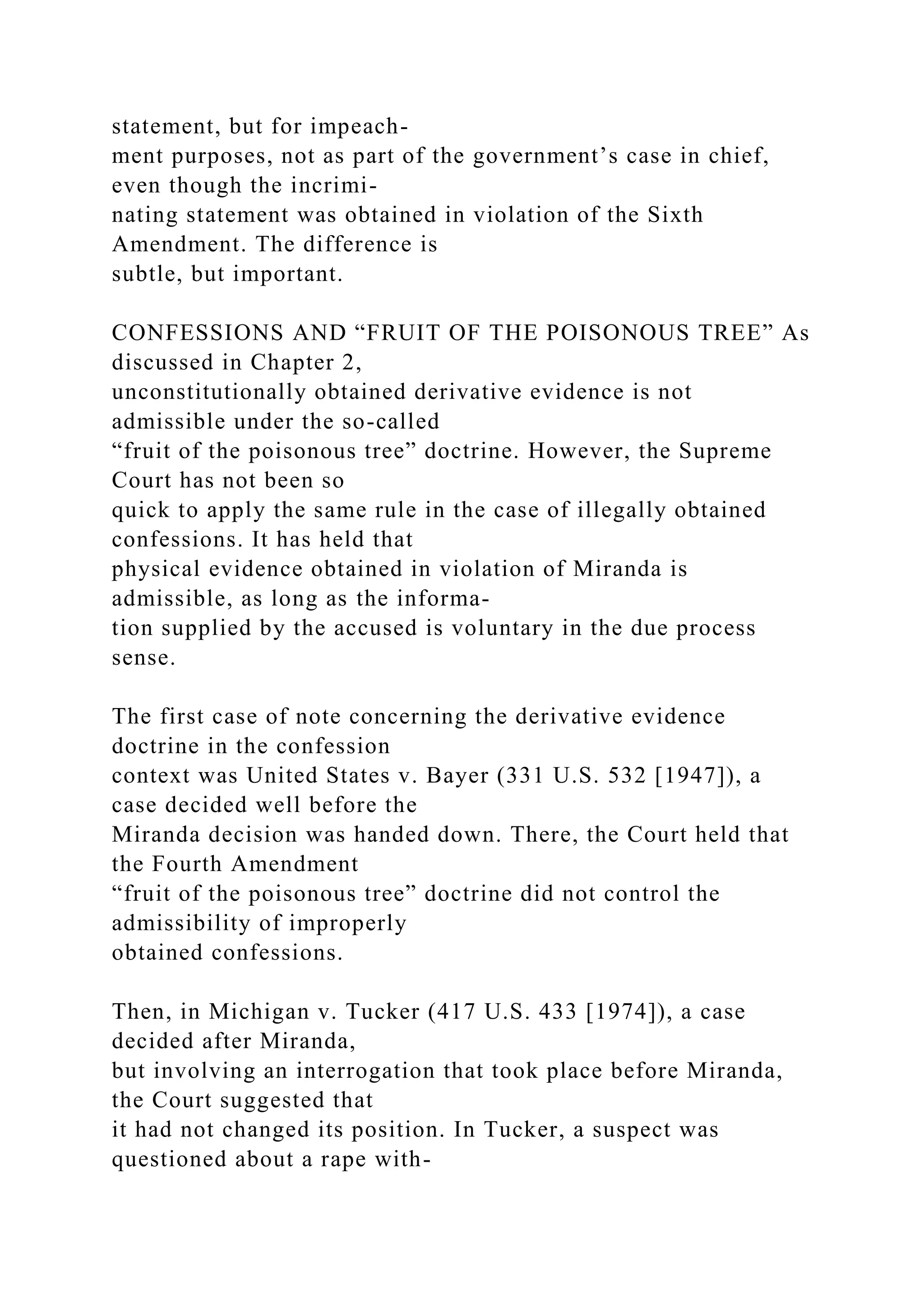 statement, but for impeach-
ment purposes, not as part of the government’s case in chief,
even though the incrimi-
nating statement was obtained in violation of the Sixth
Amendment. The difference is
subtle, but important.
CONFESSIONS AND “FRUIT OF THE POISONOUS TREE” As
discussed in Chapter 2,
unconstitutionally obtained derivative evidence is not
admissible under the so-called
“fruit of the poisonous tree” doctrine. However, the Supreme
Court has not been so
quick to apply the same rule in the case of illegally obtained
confessions. It has held that
physical evidence obtained in violation of Miranda is
admissible, as long as the informa-
tion supplied by the accused is voluntary in the due process
sense.
The first case of note concerning the derivative evidence
doctrine in the confession
context was United States v. Bayer (331 U.S. 532 [1947]), a
case decided well before the
Miranda decision was handed down. There, the Court held that
the Fourth Amendment
“fruit of the poisonous tree” doctrine did not control the
admissibility of improperly
obtained confessions.
Then, in Michigan v. Tucker (417 U.S. 433 [1974]), a case
decided after Miranda,
but involving an interrogation that took place before Miranda,
the Court suggested that
it had not changed its position. In Tucker, a suspect was
questioned about a rape with-
 