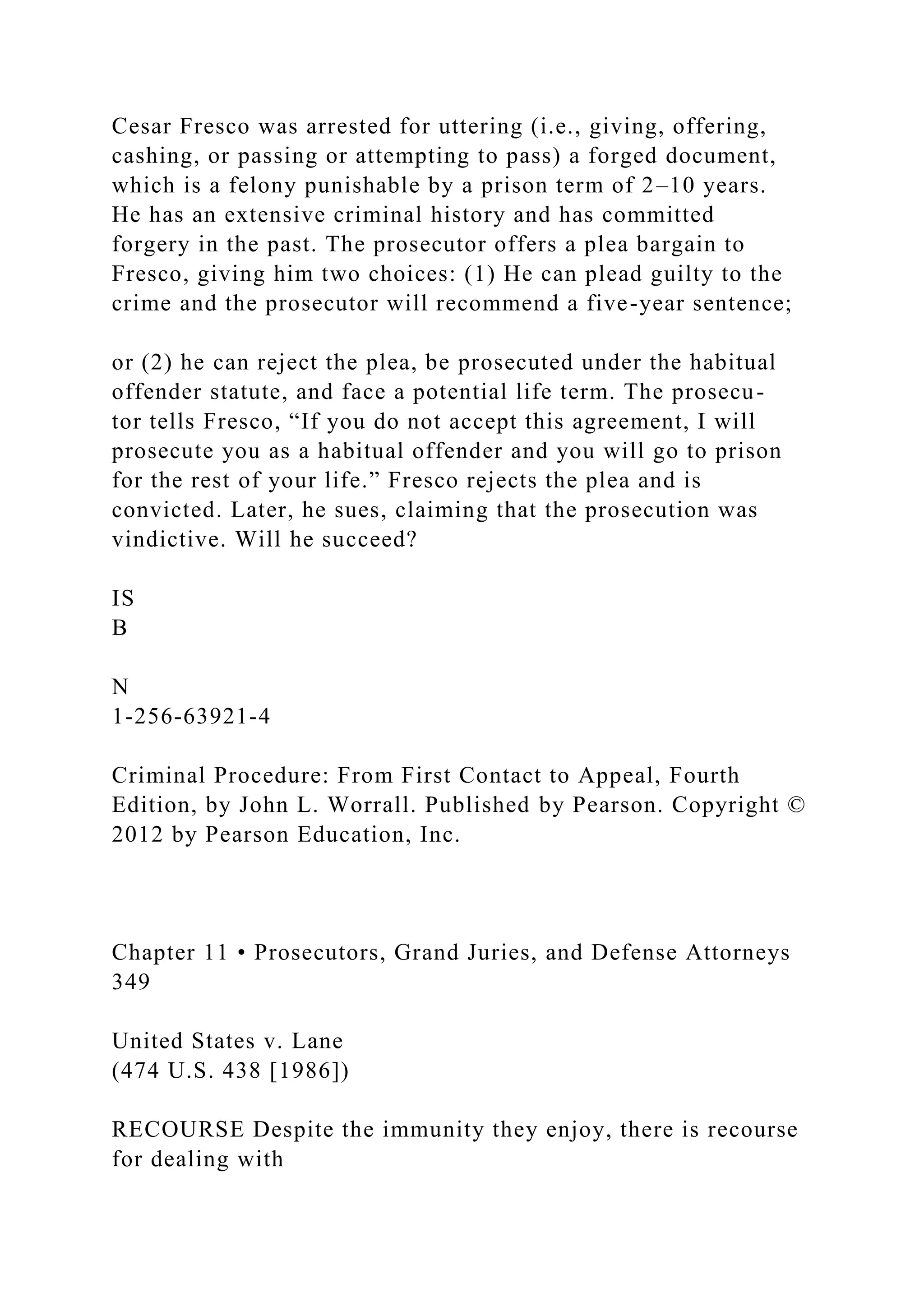 Cesar Fresco was arrested for uttering (i.e., giving, offering,
cashing, or passing or attempting to pass) a forged document,
which is a felony punishable by a prison term of 2–10 years.
He has an extensive criminal history and has committed
forgery in the past. The prosecutor offers a plea bargain to
Fresco, giving him two choices: (1) He can plead guilty to the
crime and the prosecutor will recommend a five-year sentence;
or (2) he can reject the plea, be prosecuted under the habitual
offender statute, and face a potential life term. The prosecu-
tor tells Fresco, “If you do not accept this agreement, I will
prosecute you as a habitual offender and you will go to prison
for the rest of your life.” Fresco rejects the plea and is
convicted. Later, he sues, claiming that the prosecution was
vindictive. Will he succeed?
IS
B
N
1-256-63921-4
Criminal Procedure: From First Contact to Appeal, Fourth
Edition, by John L. Worrall. Published by Pearson. Copyright ©
2012 by Pearson Education, Inc.
Chapter 11 • Prosecutors, Grand Juries, and Defense Attorneys
349
United States v. Lane
(474 U.S. 438 [1986])
RECOURSE Despite the immunity they enjoy, there is recourse
for dealing with
 