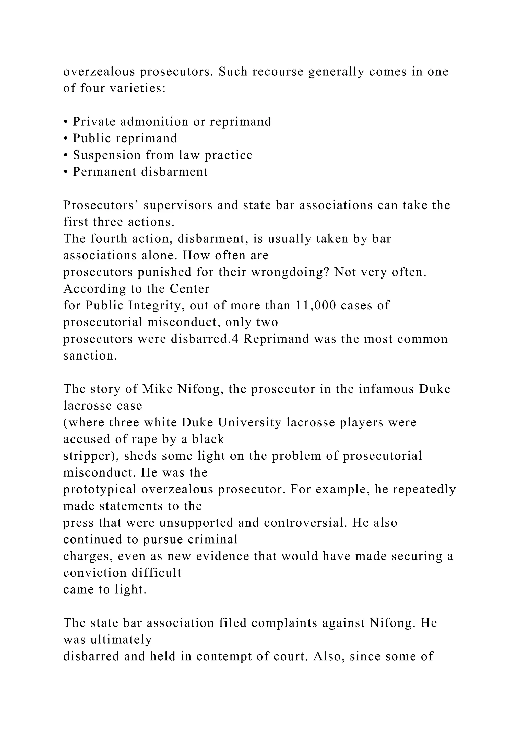 overzealous prosecutors. Such recourse generally comes in one
of four varieties:
• Private admonition or reprimand
• Public reprimand
• Suspension from law practice
• Permanent disbarment
Prosecutors’ supervisors and state bar associations can take the
first three actions.
The fourth action, disbarment, is usually taken by bar
associations alone. How often are
prosecutors punished for their wrongdoing? Not very often.
According to the Center
for Public Integrity, out of more than 11,000 cases of
prosecutorial misconduct, only two
prosecutors were disbarred.4 Reprimand was the most common
sanction.
The story of Mike Nifong, the prosecutor in the infamous Duke
lacrosse case
(where three white Duke University lacrosse players were
accused of rape by a black
stripper), sheds some light on the problem of prosecutorial
misconduct. He was the
prototypical overzealous prosecutor. For example, he repeatedly
made statements to the
press that were unsupported and controversial. He also
continued to pursue criminal
charges, even as new evidence that would have made securing a
conviction difficult
came to light.
The state bar association filed complaints against Nifong. He
was ultimately
disbarred and held in contempt of court. Also, since some of
 