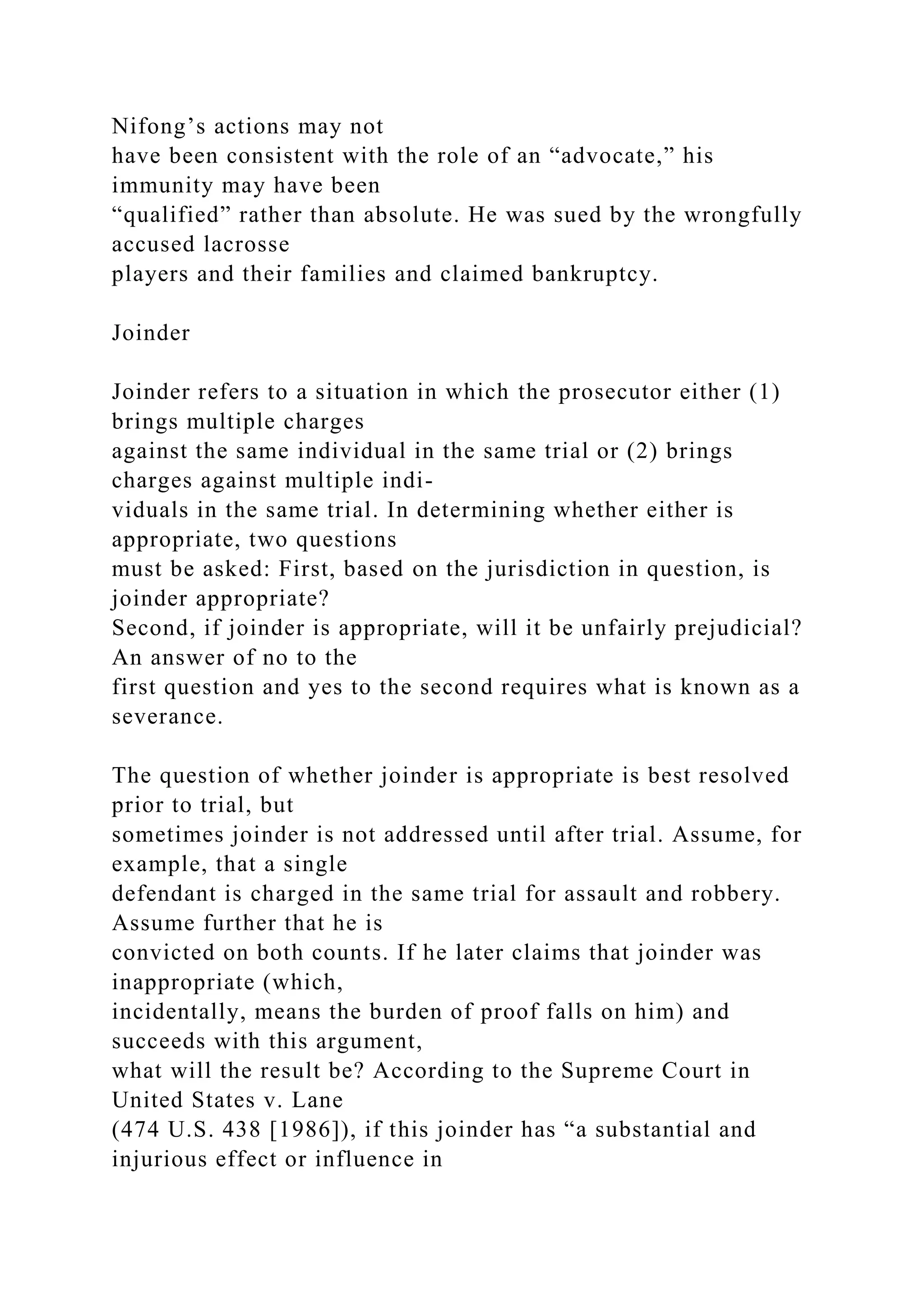 Nifong’s actions may not
have been consistent with the role of an “advocate,” his
immunity may have been
“qualified” rather than absolute. He was sued by the wrongfully
accused lacrosse
players and their families and claimed bankruptcy.
Joinder
Joinder refers to a situation in which the prosecutor either (1)
brings multiple charges
against the same individual in the same trial or (2) brings
charges against multiple indi-
viduals in the same trial. In determining whether either is
appropriate, two questions
must be asked: First, based on the jurisdiction in question, is
joinder appropriate?
Second, if joinder is appropriate, will it be unfairly prejudicial?
An answer of no to the
first question and yes to the second requires what is known as a
severance.
The question of whether joinder is appropriate is best resolved
prior to trial, but
sometimes joinder is not addressed until after trial. Assume, for
example, that a single
defendant is charged in the same trial for assault and robbery.
Assume further that he is
convicted on both counts. If he later claims that joinder was
inappropriate (which,
incidentally, means the burden of proof falls on him) and
succeeds with this argument,
what will the result be? According to the Supreme Court in
United States v. Lane
(474 U.S. 438 [1986]), if this joinder has “a substantial and
injurious effect or influence in
 