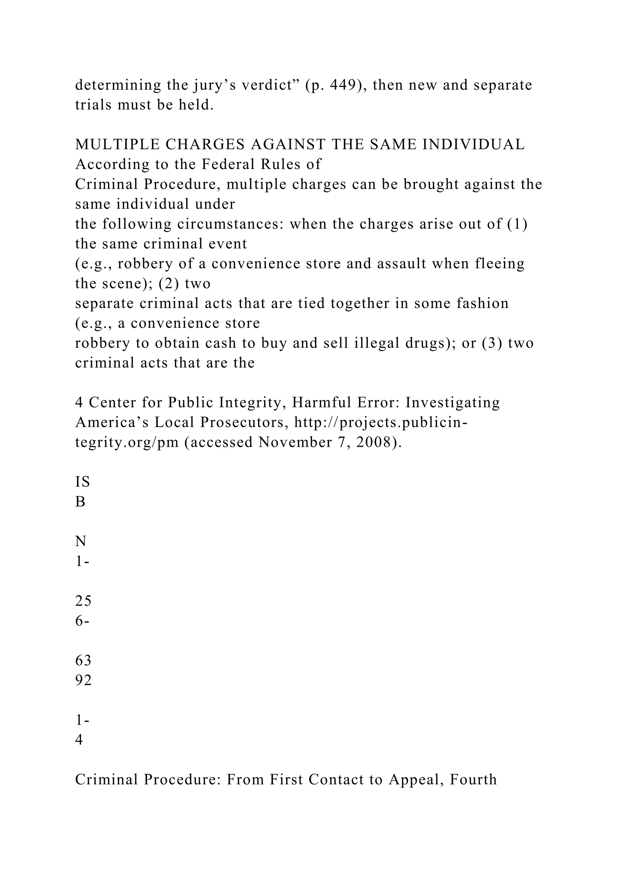 determining the jury’s verdict” (p. 449), then new and separate
trials must be held.
MULTIPLE CHARGES AGAINST THE SAME INDIVIDUAL
According to the Federal Rules of
Criminal Procedure, multiple charges can be brought against the
same individual under
the following circumstances: when the charges arise out of (1)
the same criminal event
(e.g., robbery of a convenience store and assault when fleeing
the scene); (2) two
separate criminal acts that are tied together in some fashion
(e.g., a convenience store
robbery to obtain cash to buy and sell illegal drugs); or (3) two
criminal acts that are the
4 Center for Public Integrity, Harmful Error: Investigating
America’s Local Prosecutors, http://projects.publicin-
tegrity.org/pm (accessed November 7, 2008).
IS
B
N
1-
25
6-
63
92
1-
4
Criminal Procedure: From First Contact to Appeal, Fourth
 