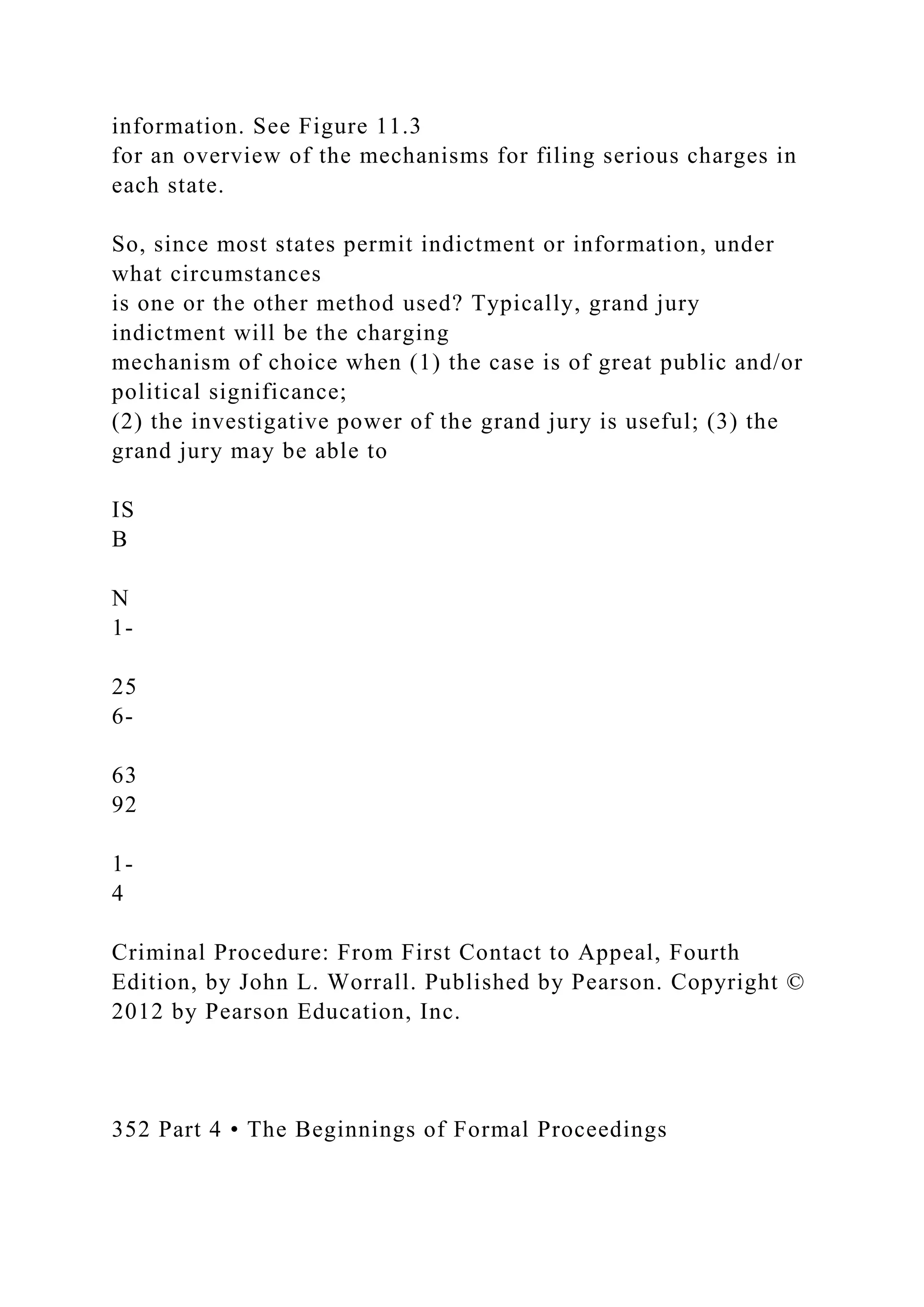 information. See Figure 11.3
for an overview of the mechanisms for filing serious charges in
each state.
So, since most states permit indictment or information, under
what circumstances
is one or the other method used? Typically, grand jury
indictment will be the charging
mechanism of choice when (1) the case is of great public and/or
political significance;
(2) the investigative power of the grand jury is useful; (3) the
grand jury may be able to
IS
B
N
1-
25
6-
63
92
1-
4
Criminal Procedure: From First Contact to Appeal, Fourth
Edition, by John L. Worrall. Published by Pearson. Copyright ©
2012 by Pearson Education, Inc.
352 Part 4 • The Beginnings of Formal Proceedings
 