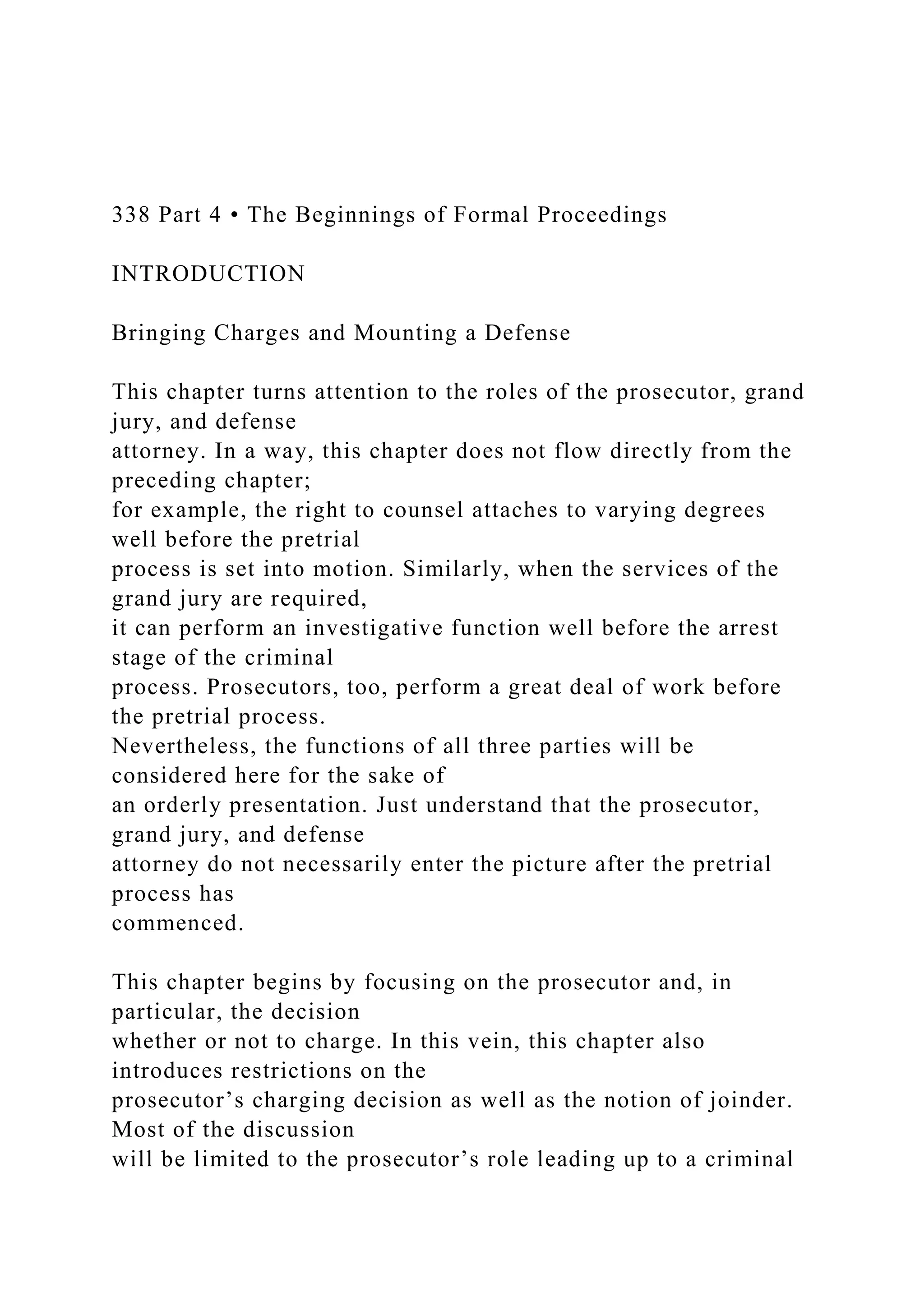 338 Part 4 • The Beginnings of Formal Proceedings
INTRODUCTION
Bringing Charges and Mounting a Defense
This chapter turns attention to the roles of the prosecutor, grand
jury, and defense
attorney. In a way, this chapter does not flow directly from the
preceding chapter;
for example, the right to counsel attaches to varying degrees
well before the pretrial
process is set into motion. Similarly, when the services of the
grand jury are required,
it can perform an investigative function well before the arrest
stage of the criminal
process. Prosecutors, too, perform a great deal of work before
the pretrial process.
Nevertheless, the functions of all three parties will be
considered here for the sake of
an orderly presentation. Just understand that the prosecutor,
grand jury, and defense
attorney do not necessarily enter the picture after the pretrial
process has
commenced.
This chapter begins by focusing on the prosecutor and, in
particular, the decision
whether or not to charge. In this vein, this chapter also
introduces restrictions on the
prosecutor’s charging decision as well as the notion of joinder.
Most of the discussion
will be limited to the prosecutor’s role leading up to a criminal
 