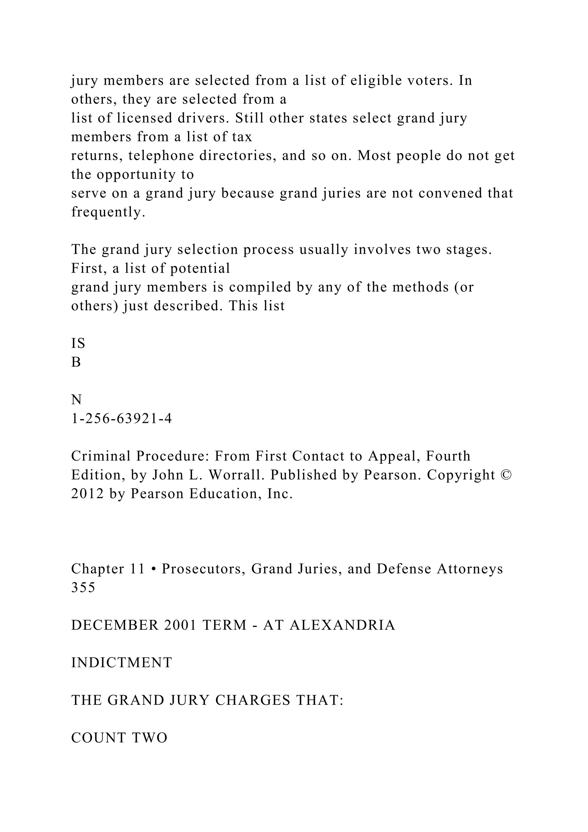 jury members are selected from a list of eligible voters. In
others, they are selected from a
list of licensed drivers. Still other states select grand jury
members from a list of tax
returns, telephone directories, and so on. Most people do not get
the opportunity to
serve on a grand jury because grand juries are not convened that
frequently.
The grand jury selection process usually involves two stages.
First, a list of potential
grand jury members is compiled by any of the methods (or
others) just described. This list
IS
B
N
1-256-63921-4
Criminal Procedure: From First Contact to Appeal, Fourth
Edition, by John L. Worrall. Published by Pearson. Copyright ©
2012 by Pearson Education, Inc.
Chapter 11 • Prosecutors, Grand Juries, and Defense Attorneys
355
DECEMBER 2001 TERM - AT ALEXANDRIA
INDICTMENT
THE GRAND JURY CHARGES THAT:
COUNT TWO
 