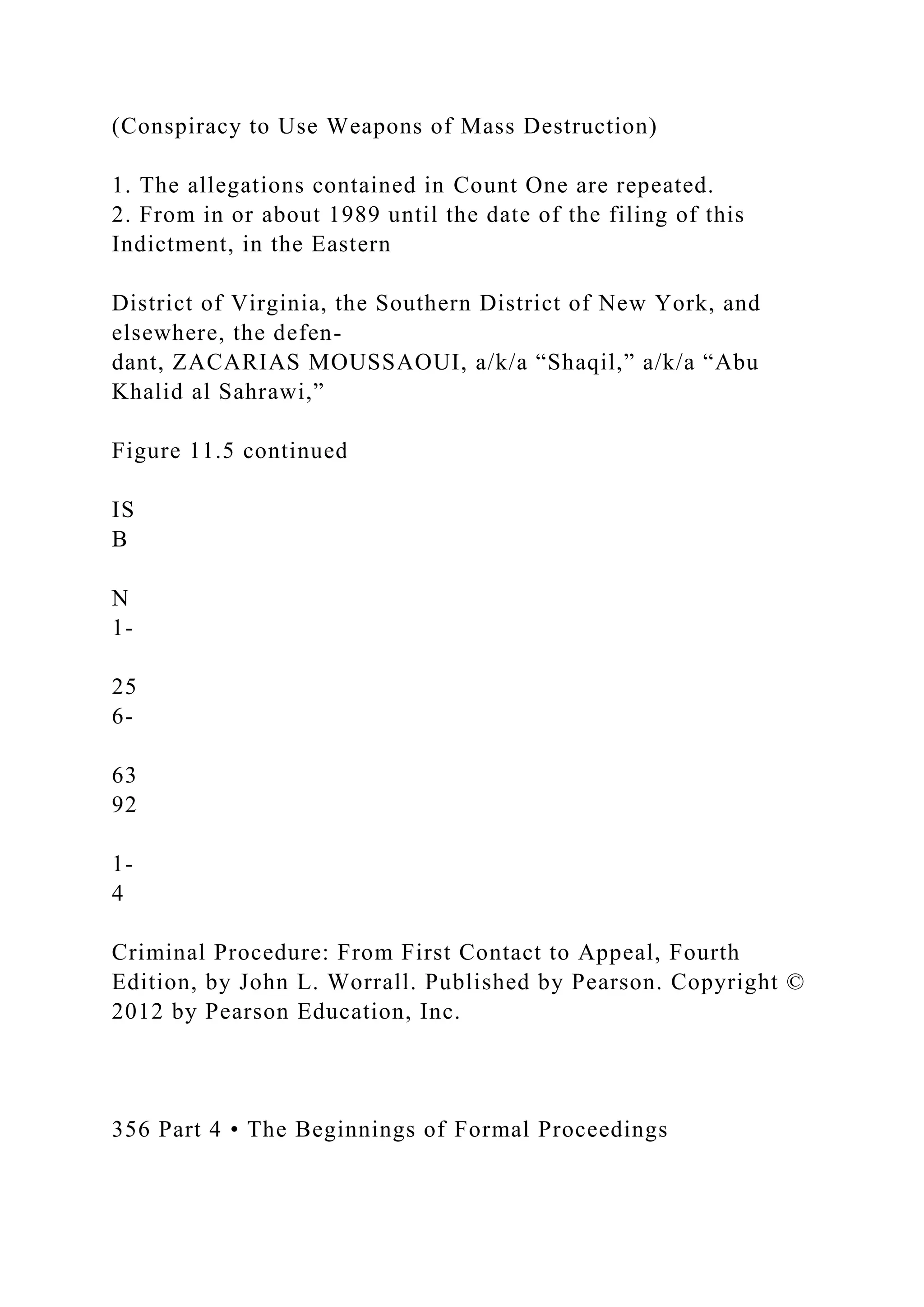 (Conspiracy to Use Weapons of Mass Destruction)
1. The allegations contained in Count One are repeated.
2. From in or about 1989 until the date of the filing of this
Indictment, in the Eastern
District of Virginia, the Southern District of New York, and
elsewhere, the defen-
dant, ZACARIAS MOUSSAOUI, a/k/a “Shaqil,” a/k/a “Abu
Khalid al Sahrawi,”
Figure 11.5 continued
IS
B
N
1-
25
6-
63
92
1-
4
Criminal Procedure: From First Contact to Appeal, Fourth
Edition, by John L. Worrall. Published by Pearson. Copyright ©
2012 by Pearson Education, Inc.
356 Part 4 • The Beginnings of Formal Proceedings
 