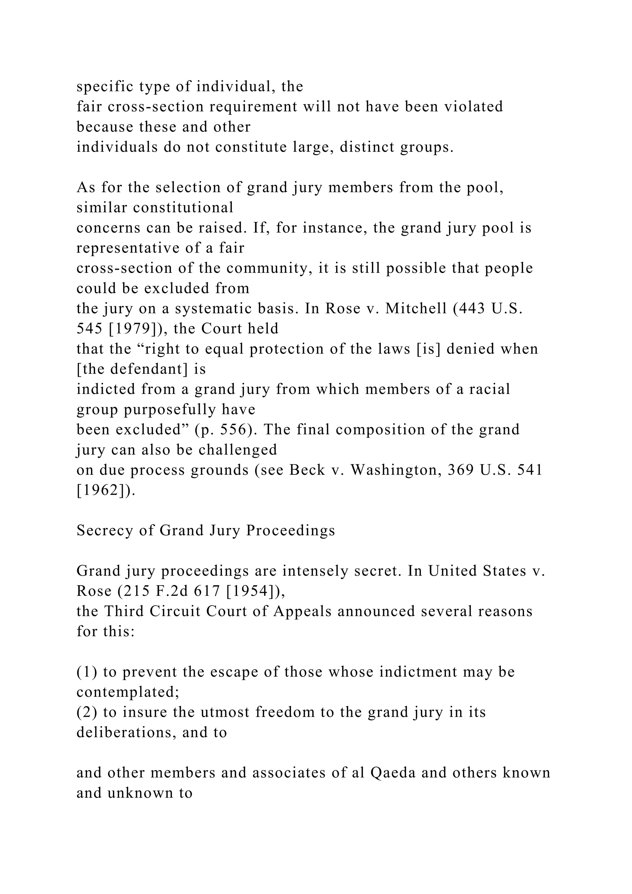specific type of individual, the
fair cross-section requirement will not have been violated
because these and other
individuals do not constitute large, distinct groups.
As for the selection of grand jury members from the pool,
similar constitutional
concerns can be raised. If, for instance, the grand jury pool is
representative of a fair
cross-section of the community, it is still possible that people
could be excluded from
the jury on a systematic basis. In Rose v. Mitchell (443 U.S.
545 [1979]), the Court held
that the “right to equal protection of the laws [is] denied when
[the defendant] is
indicted from a grand jury from which members of a racial
group purposefully have
been excluded” (p. 556). The final composition of the grand
jury can also be challenged
on due process grounds (see Beck v. Washington, 369 U.S. 541
[1962]).
Secrecy of Grand Jury Proceedings
Grand jury proceedings are intensely secret. In United States v.
Rose (215 F.2d 617 [1954]),
the Third Circuit Court of Appeals announced several reasons
for this:
(1) to prevent the escape of those whose indictment may be
contemplated;
(2) to insure the utmost freedom to the grand jury in its
deliberations, and to
and other members and associates of al Qaeda and others known
and unknown to
 