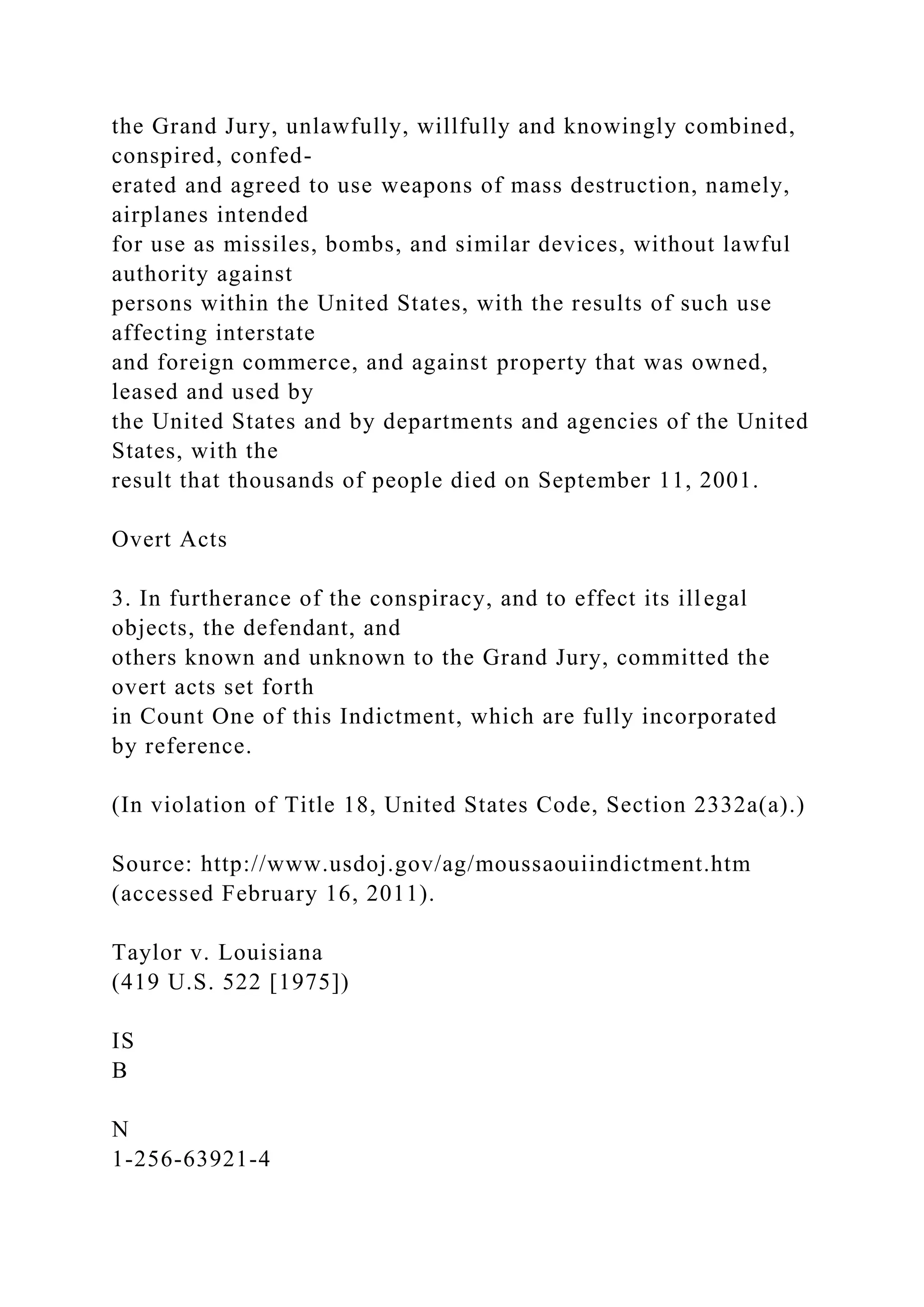 the Grand Jury, unlawfully, willfully and knowingly combined,
conspired, confed-
erated and agreed to use weapons of mass destruction, namely,
airplanes intended
for use as missiles, bombs, and similar devices, without lawful
authority against
persons within the United States, with the results of such use
affecting interstate
and foreign commerce, and against property that was owned,
leased and used by
the United States and by departments and agencies of the United
States, with the
result that thousands of people died on September 11, 2001.
Overt Acts
3. In furtherance of the conspiracy, and to effect its illegal
objects, the defendant, and
others known and unknown to the Grand Jury, committed the
overt acts set forth
in Count One of this Indictment, which are fully incorporated
by reference.
(In violation of Title 18, United States Code, Section 2332a(a).)
Source: http://www.usdoj.gov/ag/moussaouiindictment.htm
(accessed February 16, 2011).
Taylor v. Louisiana
(419 U.S. 522 [1975])
IS
B
N
1-256-63921-4
 