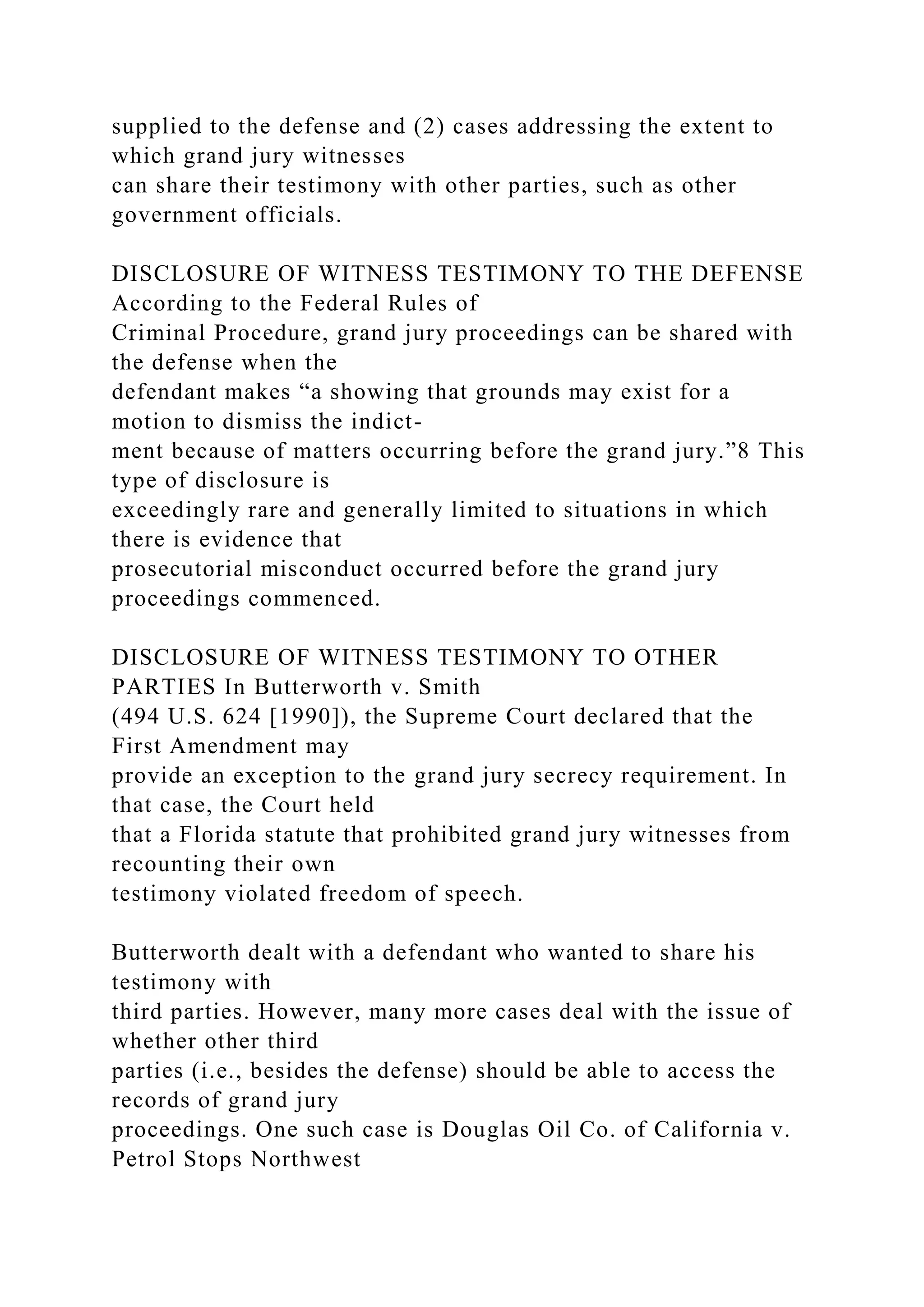 supplied to the defense and (2) cases addressing the extent to
which grand jury witnesses
can share their testimony with other parties, such as other
government officials.
DISCLOSURE OF WITNESS TESTIMONY TO THE DEFENSE
According to the Federal Rules of
Criminal Procedure, grand jury proceedings can be shared with
the defense when the
defendant makes “a showing that grounds may exist for a
motion to dismiss the indict-
ment because of matters occurring before the grand jury.”8 This
type of disclosure is
exceedingly rare and generally limited to situations in which
there is evidence that
prosecutorial misconduct occurred before the grand jury
proceedings commenced.
DISCLOSURE OF WITNESS TESTIMONY TO OTHER
PARTIES In Butterworth v. Smith
(494 U.S. 624 [1990]), the Supreme Court declared that the
First Amendment may
provide an exception to the grand jury secrecy requirement. In
that case, the Court held
that a Florida statute that prohibited grand jury witnesses from
recounting their own
testimony violated freedom of speech.
Butterworth dealt with a defendant who wanted to share his
testimony with
third parties. However, many more cases deal with the issue of
whether other third
parties (i.e., besides the defense) should be able to access the
records of grand jury
proceedings. One such case is Douglas Oil Co. of California v.
Petrol Stops Northwest
 