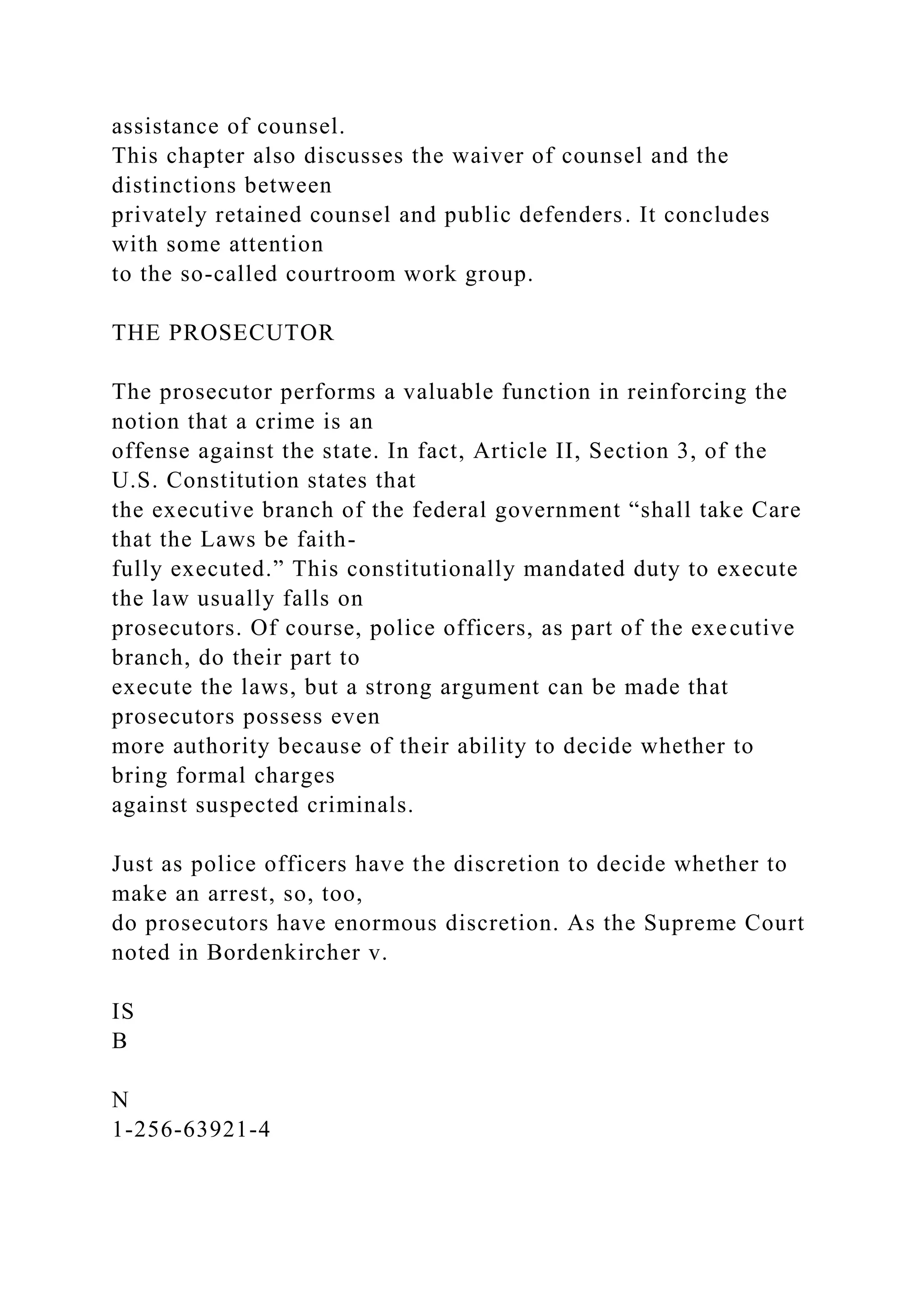 assistance of counsel.
This chapter also discusses the waiver of counsel and the
distinctions between
privately retained counsel and public defenders. It concludes
with some attention
to the so-called courtroom work group.
THE PROSECUTOR
The prosecutor performs a valuable function in reinforcing the
notion that a crime is an
offense against the state. In fact, Article II, Section 3, of the
U.S. Constitution states that
the executive branch of the federal government “shall take Care
that the Laws be faith-
fully executed.” This constitutionally mandated duty to execute
the law usually falls on
prosecutors. Of course, police officers, as part of the executive
branch, do their part to
execute the laws, but a strong argument can be made that
prosecutors possess even
more authority because of their ability to decide whether to
bring formal charges
against suspected criminals.
Just as police officers have the discretion to decide whether to
make an arrest, so, too,
do prosecutors have enormous discretion. As the Supreme Court
noted in Bordenkircher v.
IS
B
N
1-256-63921-4
 