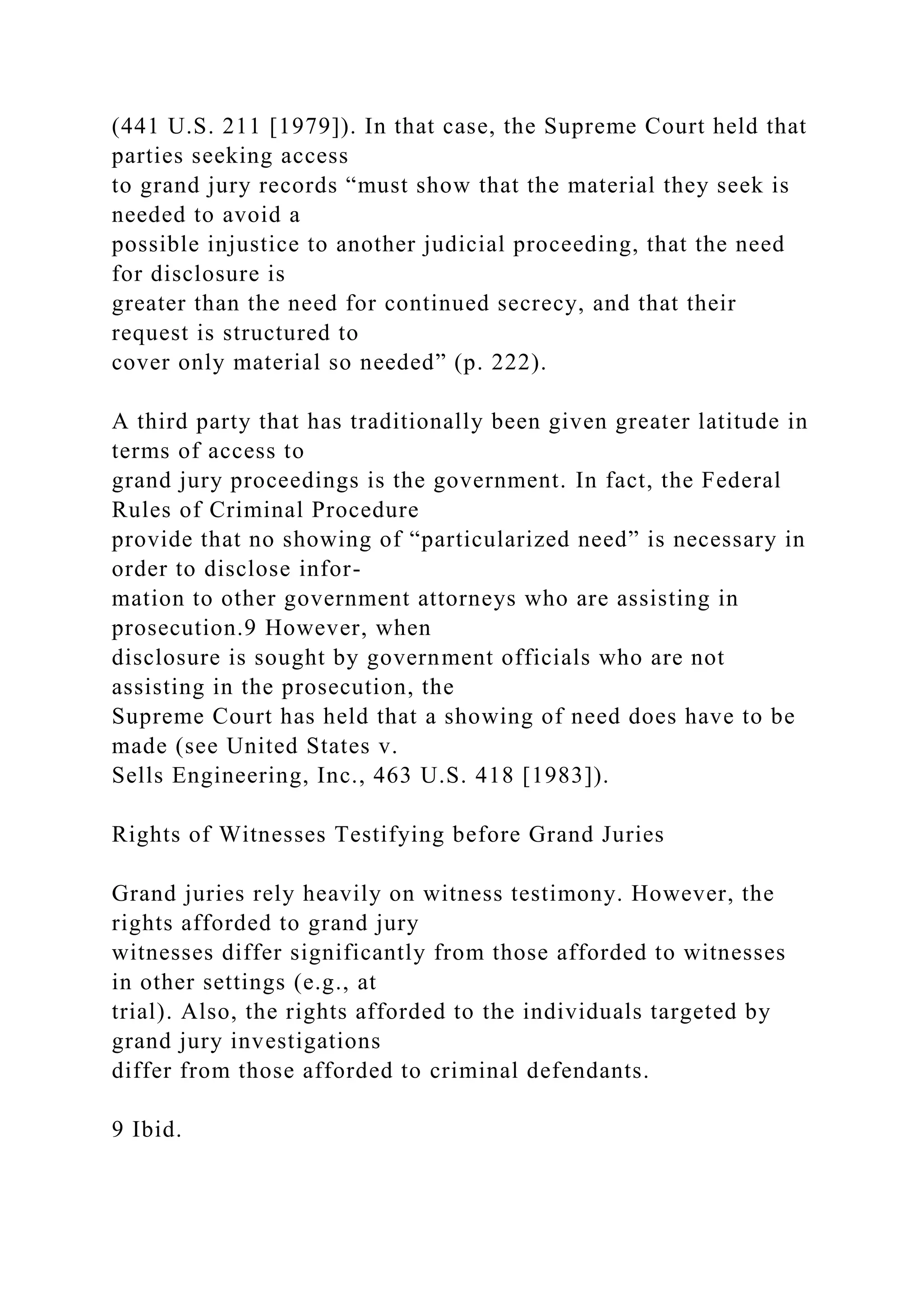 (441 U.S. 211 [1979]). In that case, the Supreme Court held that
parties seeking access
to grand jury records “must show that the material they seek is
needed to avoid a
possible injustice to another judicial proceeding, that the need
for disclosure is
greater than the need for continued secrecy, and that their
request is structured to
cover only material so needed” (p. 222).
A third party that has traditionally been given greater latitude in
terms of access to
grand jury proceedings is the government. In fact, the Federal
Rules of Criminal Procedure
provide that no showing of “particularized need” is necessary in
order to disclose infor-
mation to other government attorneys who are assisting in
prosecution.9 However, when
disclosure is sought by government officials who are not
assisting in the prosecution, the
Supreme Court has held that a showing of need does have to be
made (see United States v.
Sells Engineering, Inc., 463 U.S. 418 [1983]).
Rights of Witnesses Testifying before Grand Juries
Grand juries rely heavily on witness testimony. However, the
rights afforded to grand jury
witnesses differ significantly from those afforded to witnesses
in other settings (e.g., at
trial). Also, the rights afforded to the individuals targeted by
grand jury investigations
differ from those afforded to criminal defendants.
9 Ibid.
 