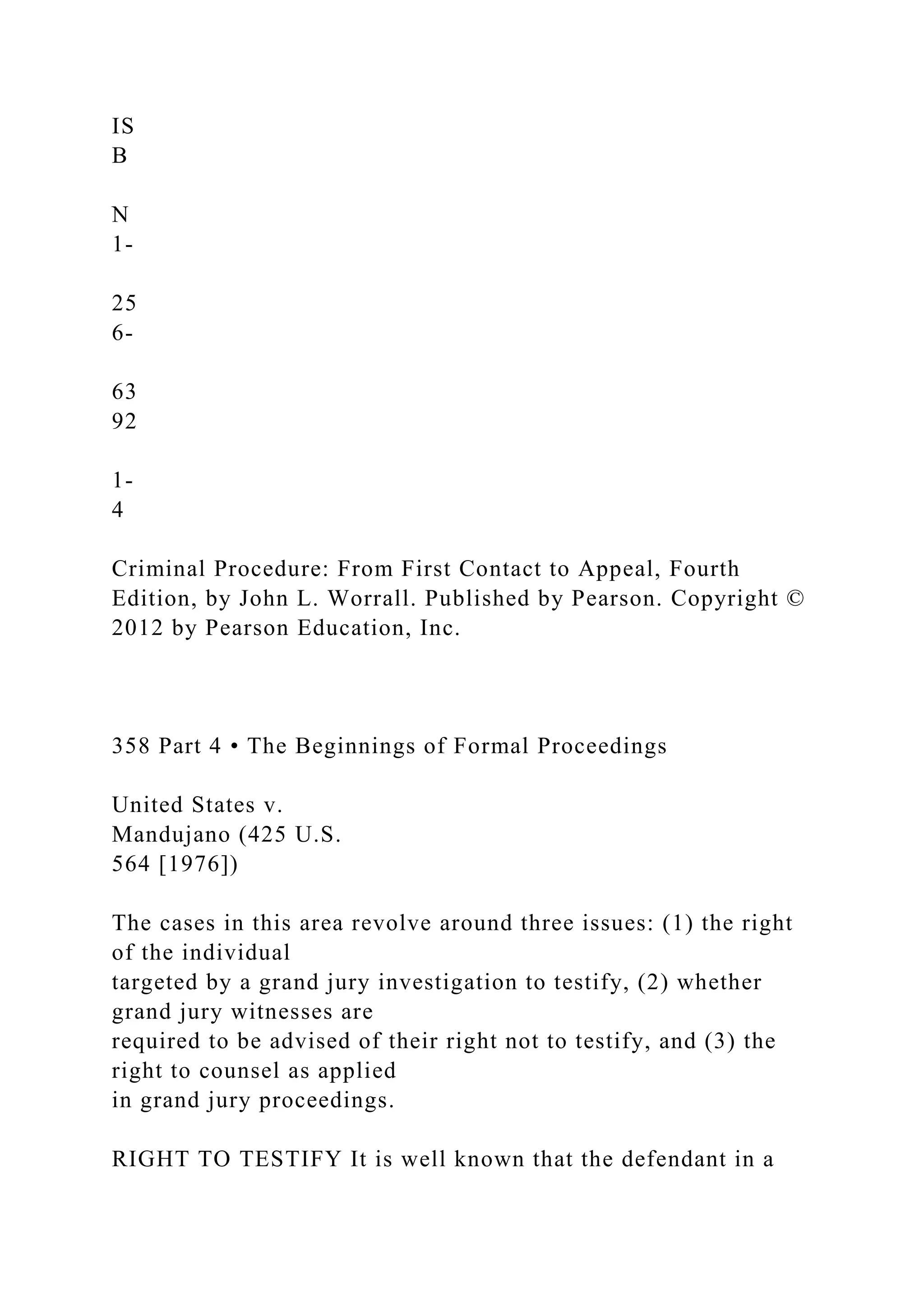 IS
B
N
1-
25
6-
63
92
1-
4
Criminal Procedure: From First Contact to Appeal, Fourth
Edition, by John L. Worrall. Published by Pearson. Copyright ©
2012 by Pearson Education, Inc.
358 Part 4 • The Beginnings of Formal Proceedings
United States v.
Mandujano (425 U.S.
564 [1976])
The cases in this area revolve around three issues: (1) the right
of the individual
targeted by a grand jury investigation to testify, (2) whether
grand jury witnesses are
required to be advised of their right not to testify, and (3) the
right to counsel as applied
in grand jury proceedings.
RIGHT TO TESTIFY It is well known that the defendant in a
 