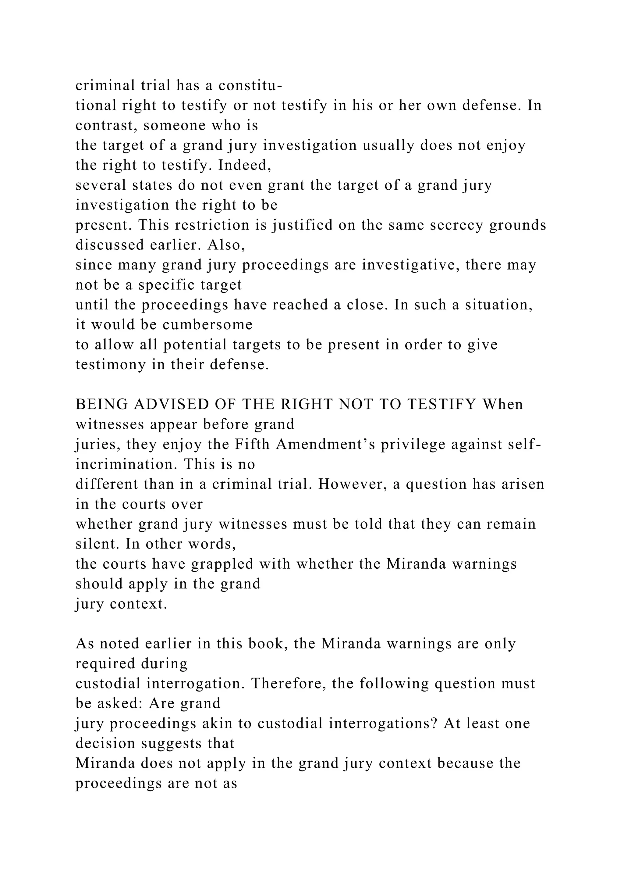 criminal trial has a constitu-
tional right to testify or not testify in his or her own defense. In
contrast, someone who is
the target of a grand jury investigation usually does not enjoy
the right to testify. Indeed,
several states do not even grant the target of a grand jury
investigation the right to be
present. This restriction is justified on the same secrecy grounds
discussed earlier. Also,
since many grand jury proceedings are investigative, there may
not be a specific target
until the proceedings have reached a close. In such a situation,
it would be cumbersome
to allow all potential targets to be present in order to give
testimony in their defense.
BEING ADVISED OF THE RIGHT NOT TO TESTIFY When
witnesses appear before grand
juries, they enjoy the Fifth Amendment’s privilege against self-
incrimination. This is no
different than in a criminal trial. However, a question has arisen
in the courts over
whether grand jury witnesses must be told that they can remain
silent. In other words,
the courts have grappled with whether the Miranda warnings
should apply in the grand
jury context.
As noted earlier in this book, the Miranda warnings are only
required during
custodial interrogation. Therefore, the following question must
be asked: Are grand
jury proceedings akin to custodial interrogations? At least one
decision suggests that
Miranda does not apply in the grand jury context because the
proceedings are not as
 