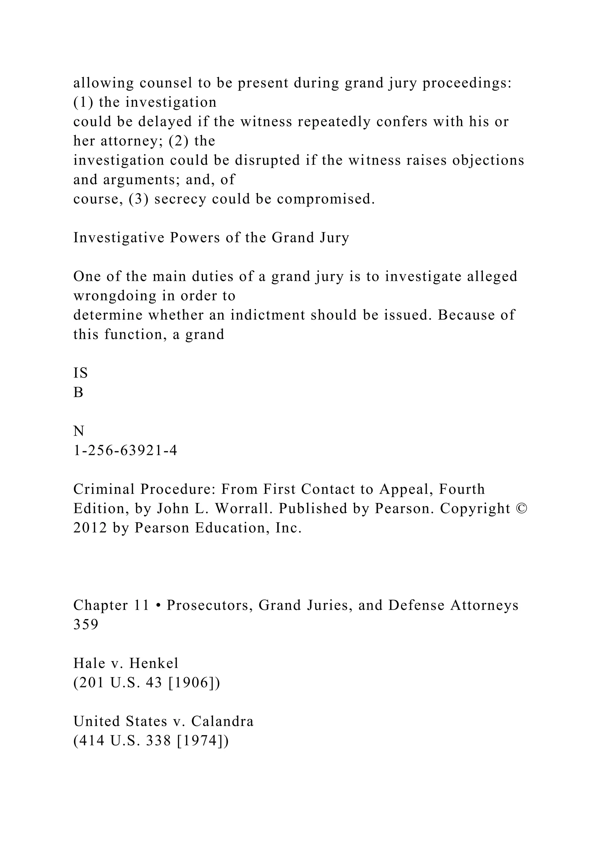 allowing counsel to be present during grand jury proceedings:
(1) the investigation
could be delayed if the witness repeatedly confers with his or
her attorney; (2) the
investigation could be disrupted if the witness raises objections
and arguments; and, of
course, (3) secrecy could be compromised.
Investigative Powers of the Grand Jury
One of the main duties of a grand jury is to investigate alleged
wrongdoing in order to
determine whether an indictment should be issued. Because of
this function, a grand
IS
B
N
1-256-63921-4
Criminal Procedure: From First Contact to Appeal, Fourth
Edition, by John L. Worrall. Published by Pearson. Copyright ©
2012 by Pearson Education, Inc.
Chapter 11 • Prosecutors, Grand Juries, and Defense Attorneys
359
Hale v. Henkel
(201 U.S. 43 [1906])
United States v. Calandra
(414 U.S. 338 [1974])
 