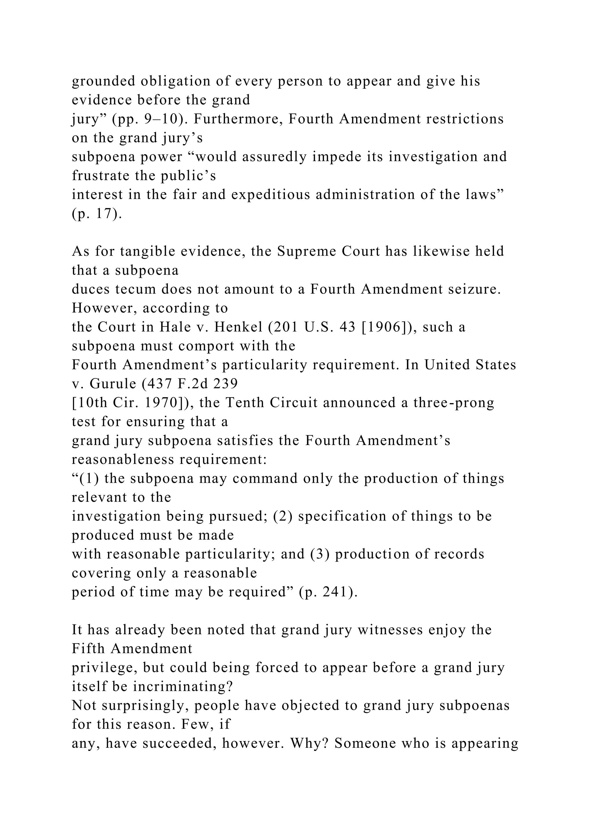 grounded obligation of every person to appear and give his
evidence before the grand
jury” (pp. 9–10). Furthermore, Fourth Amendment restrictions
on the grand jury’s
subpoena power “would assuredly impede its investigation and
frustrate the public’s
interest in the fair and expeditious administration of the laws”
(p. 17).
As for tangible evidence, the Supreme Court has likewise held
that a subpoena
duces tecum does not amount to a Fourth Amendment seizure.
However, according to
the Court in Hale v. Henkel (201 U.S. 43 [1906]), such a
subpoena must comport with the
Fourth Amendment’s particularity requirement. In United States
v. Gurule (437 F.2d 239
[10th Cir. 1970]), the Tenth Circuit announced a three-prong
test for ensuring that a
grand jury subpoena satisfies the Fourth Amendment’s
reasonableness requirement:
“(1) the subpoena may command only the production of things
relevant to the
investigation being pursued; (2) specification of things to be
produced must be made
with reasonable particularity; and (3) production of records
covering only a reasonable
period of time may be required” (p. 241).
It has already been noted that grand jury witnesses enjoy the
Fifth Amendment
privilege, but could being forced to appear before a grand jury
itself be incriminating?
Not surprisingly, people have objected to grand jury subpoenas
for this reason. Few, if
any, have succeeded, however. Why? Someone who is appearing
 