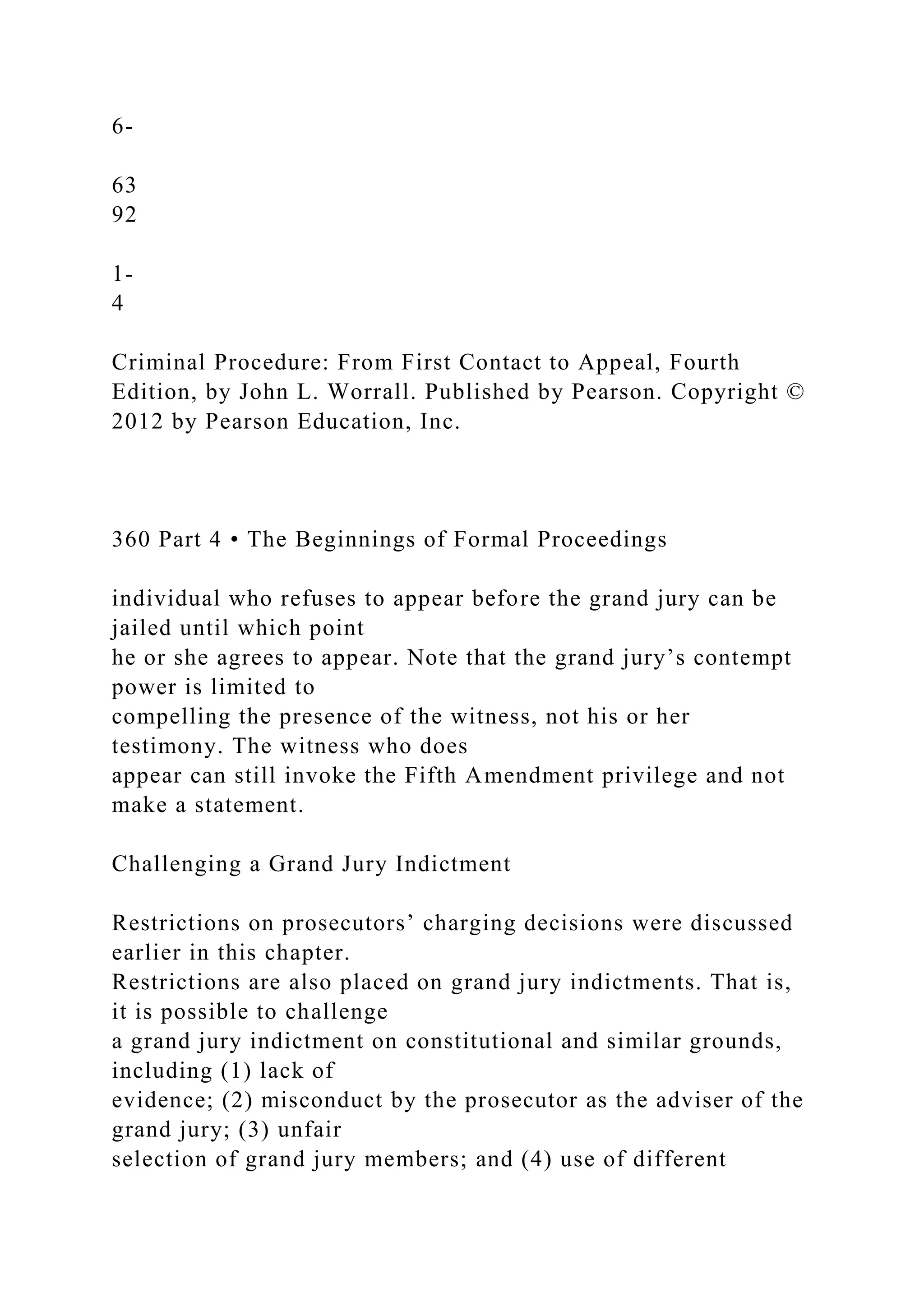 6-
63
92
1-
4
Criminal Procedure: From First Contact to Appeal, Fourth
Edition, by John L. Worrall. Published by Pearson. Copyright ©
2012 by Pearson Education, Inc.
360 Part 4 • The Beginnings of Formal Proceedings
individual who refuses to appear before the grand jury can be
jailed until which point
he or she agrees to appear. Note that the grand jury’s contempt
power is limited to
compelling the presence of the witness, not his or her
testimony. The witness who does
appear can still invoke the Fifth Amendment privilege and not
make a statement.
Challenging a Grand Jury Indictment
Restrictions on prosecutors’ charging decisions were discussed
earlier in this chapter.
Restrictions are also placed on grand jury indictments. That is,
it is possible to challenge
a grand jury indictment on constitutional and similar grounds,
including (1) lack of
evidence; (2) misconduct by the prosecutor as the adviser of the
grand jury; (3) unfair
selection of grand jury members; and (4) use of different
 