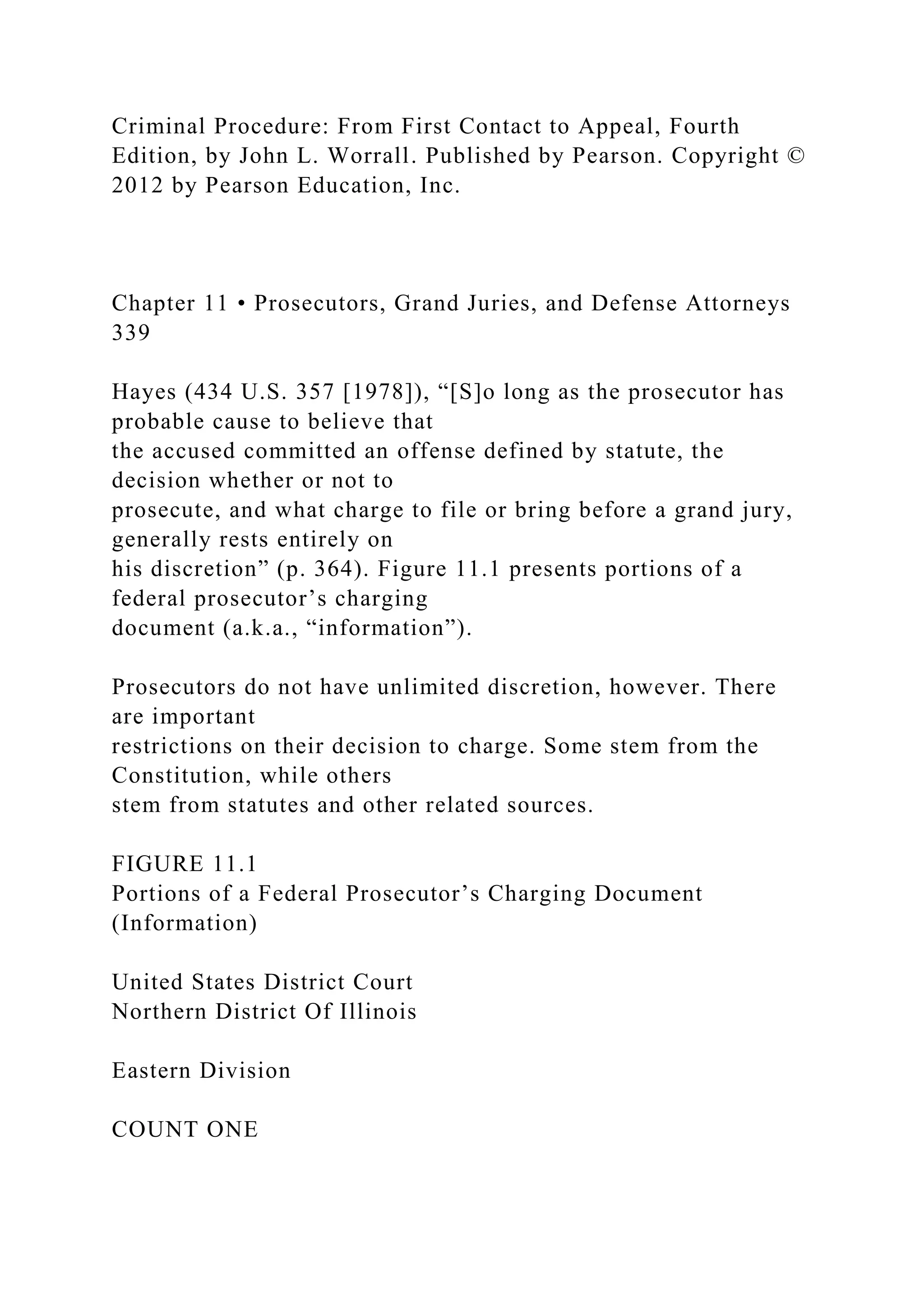 Criminal Procedure: From First Contact to Appeal, Fourth
Edition, by John L. Worrall. Published by Pearson. Copyright ©
2012 by Pearson Education, Inc.
Chapter 11 • Prosecutors, Grand Juries, and Defense Attorneys
339
Hayes (434 U.S. 357 [1978]), “[S]o long as the prosecutor has
probable cause to believe that
the accused committed an offense defined by statute, the
decision whether or not to
prosecute, and what charge to file or bring before a grand jury,
generally rests entirely on
his discretion” (p. 364). Figure 11.1 presents portions of a
federal prosecutor’s charging
document (a.k.a., “information”).
Prosecutors do not have unlimited discretion, however. There
are important
restrictions on their decision to charge. Some stem from the
Constitution, while others
stem from statutes and other related sources.
FIGURE 11.1
Portions of a Federal Prosecutor’s Charging Document
(Information)
United States District Court
Northern District Of Illinois
Eastern Division
COUNT ONE
 