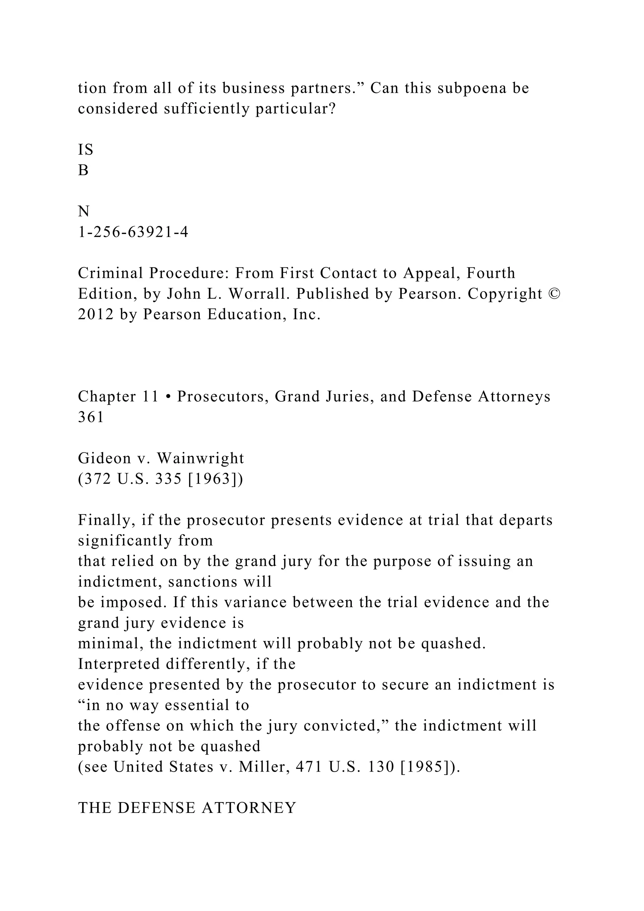tion from all of its business partners.” Can this subpoena be
considered sufficiently particular?
IS
B
N
1-256-63921-4
Criminal Procedure: From First Contact to Appeal, Fourth
Edition, by John L. Worrall. Published by Pearson. Copyright ©
2012 by Pearson Education, Inc.
Chapter 11 • Prosecutors, Grand Juries, and Defense Attorneys
361
Gideon v. Wainwright
(372 U.S. 335 [1963])
Finally, if the prosecutor presents evidence at trial that departs
significantly from
that relied on by the grand jury for the purpose of issuing an
indictment, sanctions will
be imposed. If this variance between the trial evidence and the
grand jury evidence is
minimal, the indictment will probably not be quashed.
Interpreted differently, if the
evidence presented by the prosecutor to secure an indictment is
“in no way essential to
the offense on which the jury convicted,” the indictment will
probably not be quashed
(see United States v. Miller, 471 U.S. 130 [1985]).
THE DEFENSE ATTORNEY
 