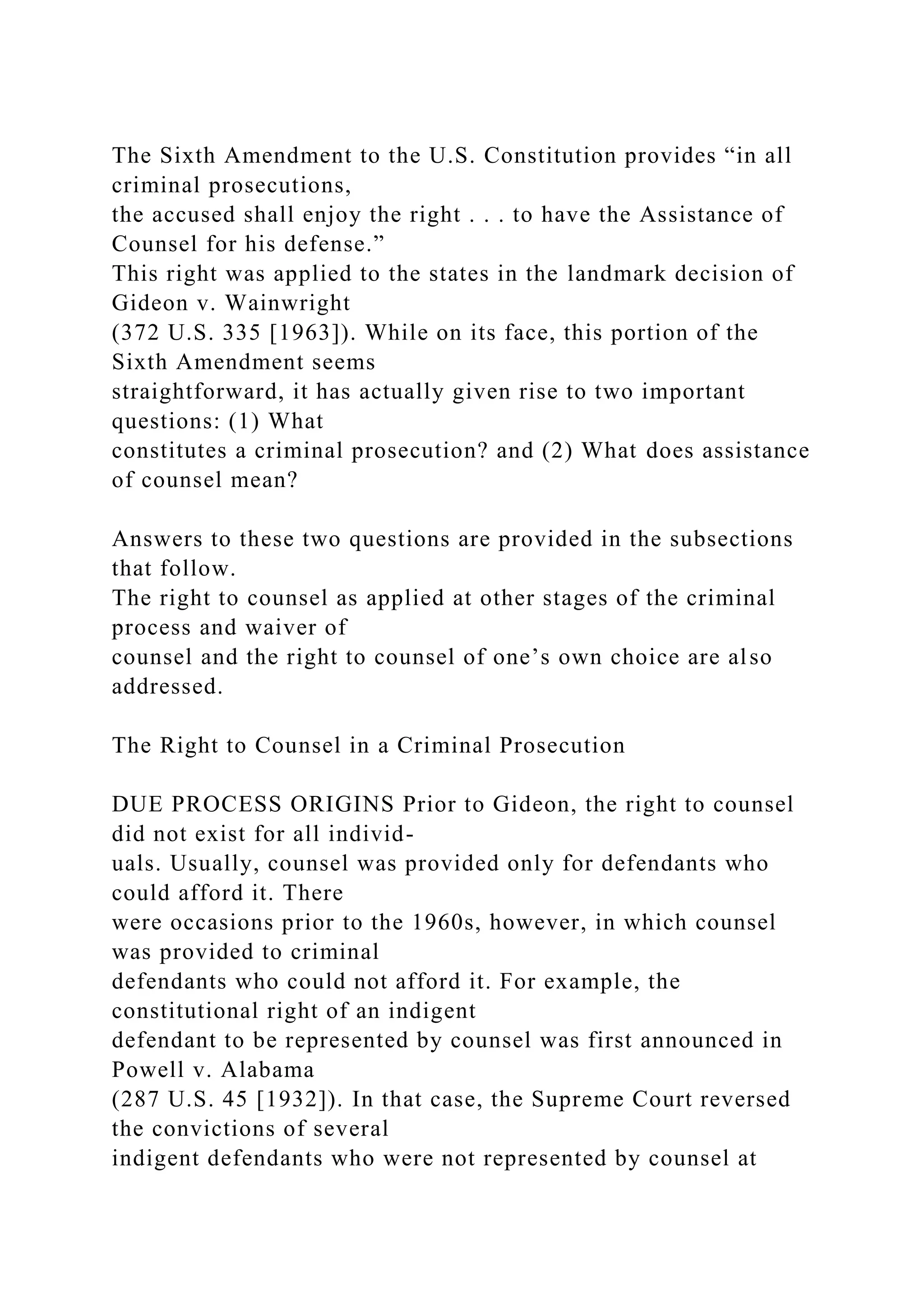 The Sixth Amendment to the U.S. Constitution provides “in all
criminal prosecutions,
the accused shall enjoy the right . . . to have the Assistance of
Counsel for his defense.”
This right was applied to the states in the landmark decision of
Gideon v. Wainwright
(372 U.S. 335 [1963]). While on its face, this portion of the
Sixth Amendment seems
straightforward, it has actually given rise to two important
questions: (1) What
constitutes a criminal prosecution? and (2) What does assistance
of counsel mean?
Answers to these two questions are provided in the subsections
that follow.
The right to counsel as applied at other stages of the criminal
process and waiver of
counsel and the right to counsel of one’s own choice are also
addressed.
The Right to Counsel in a Criminal Prosecution
DUE PROCESS ORIGINS Prior to Gideon, the right to counsel
did not exist for all individ-
uals. Usually, counsel was provided only for defendants who
could afford it. There
were occasions prior to the 1960s, however, in which counsel
was provided to criminal
defendants who could not afford it. For example, the
constitutional right of an indigent
defendant to be represented by counsel was first announced in
Powell v. Alabama
(287 U.S. 45 [1932]). In that case, the Supreme Court reversed
the convictions of several
indigent defendants who were not represented by counsel at
 